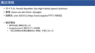 書誌情報
• タイトル:	Parallel	WaveNet:	Fast	High-Fidelity	Speech	Synthesis	
• 著者:	Aaron	van	den	Oord	+	(Google)
• 投稿先:	arxiv 2017/...