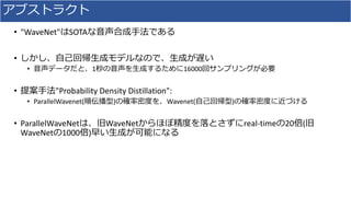 アブストラクト
• "WaveNet"はSOTAな⾳声合成⼿法である
• しかし、⾃⼰回帰⽣成モデルなので、⽣成が遅い
• ⾳声データだと、1秒の⾳声を⽣成するために16000回サンプリングが必要
• 提案⼿法"Probability	Density	Distillation":
• ParallelWavenet(順伝播型)の確率密度を、Wavenet(⾃⼰回帰型)の確率密度に近づける
• ParallelWaveNetは、旧WaveNetからほぼ精度を落とさずにreal-timeの20倍(旧
WaveNetの1000倍)早い⽣成が可能になる
 