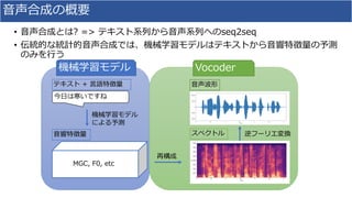 ⾳声合成の概要
• ⾳声合成とは? => テキスト系列から⾳声系列へのseq2seq
• 伝統的な統計的⾳声合成では、機械学習モデルはテキストから⾳響特徴量の予測
のみを⾏う
逆フーリエ変換スペクトル
⾳声波形
今⽇は寒いですね
テキスト + ⾔語特徴量
機械学習モデル
による予測
⾳響特徴量
MGC, F0, etc
再構成
機械学習モデル Vocoder
 