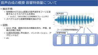 ⾳声合成の概要 ⾳響特徴量について
• 抽出⼿順:	
• 短時間(TTSでは5ms程度)の⾳声波形をフーリエ変
換することでスペクトルを得る
• 5msなど、分析の対象となる時間幅をフレームと呼ぶ
• スペクトルから⾳響特徴量を抽出する
• 役割:
• MFCC:	声道、⿐腔の形状の情報を持ち、声質、⾳
素の分類に有⽤
• F0(基本周波数):	声の⾼さ、イントネーション、ア
クセントなど
• etc.
フーリエ変換&特徴量抽出
⾳響特徴量
⾳声波形
5ms
 