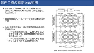⾳声合成の概要 DNN初期
• STATISTICAL	PARAMETRIC	SPEECH	SYNTHESIS	
USING	DEEP	NEURAL	NETWORKS	(Zen+(Google),	
ICASSP2013	)	
• ⾳響特徴量フレーム⼀つ⼀つを順伝播型NNで
予測
• ⼊⼒(⾔語特徴量)と出⼒(⾳響特徴量)の系列⻑
が揃わない
• 「⼀つの⾳素が何フレーム続くか」とい
う情報を使って、⾔語特徴量を引き延ば
す必要があった
• 「⼀つの⾳素が何フレーム続くか」を別
のモデルで予測する必要があった
 