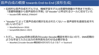 ⾳声合成の概要 towards	End-to-End	[波形⽣成]
• 伝統的な⾳声合成モデルでは、機械学習モデルは⾳響特徴量の予測までを担い、
「⾳響特徴量から⾳声波形の予測」は"Vocoder"と呼ばれるツールに任せていた
• Vocoderの例:	WORLD,	STRAIGHT
• "Vocoder"によって⾳声合成の質が左右されたくない =>	⾳声波形を直接⽣成すれ
ばいいのでは？
• WaveNet(Aaron+	2016)
• SampleRNN (Mehri+	2017)
• ただし、WaveNet⾃体は前述のEncoder-Decoder構造を持たないので、DNN初期の
ような⼿法で⼊⼒と出⼒の系列⻑を合わせる必要がある
• WaveNetとEncoder-Decoder構造組み合わせたらよくね？ =>	Tacotron2
 