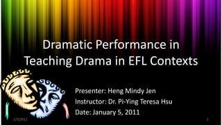 Dramatic Performance in
     Teaching Drama in EFL Contexts

             Presenter: Heng Mindy Jen
             Instructor: Dr. Pi-Ying Teresa Hsu
             Date: January 5, 2011
1/5/2011                                          1
 