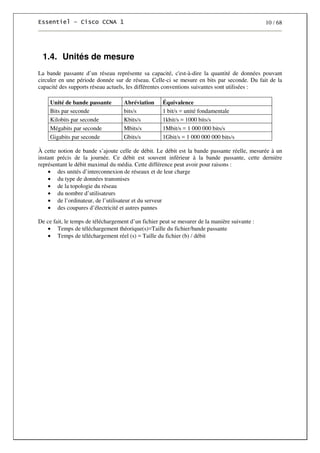 10 / 68
1.4. Unités de mesure
La bande passante d’un réseau représente sa capacité, c'est-à-dire la quantité de données pouvant
circuler en une période donnée sur de réseau. Celle-ci se mesure en bits par seconde. Du fait de la
capacité des supports réseau actuels, les différentes conventions suivantes sont utilisées :
Unité de bande passante Abréviation Équivalence
Bits par seconde bits/s 1 bit/s = unité fondamentale
Kilobits par seconde Kbits/s 1kbit/s = 1000 bits/s
Mégabits par seconde Mbits/s 1Mbit/s = 1 000 000 bits/s
Gigabits par seconde Gbits/s 1Gbit/s = 1 000 000 000 bits/s
À cette notion de bande s’ajoute celle de débit. Le débit est la bande passante réelle, mesurée à un
instant précis de la journée. Ce débit est souvent inférieur à la bande passante, cette dernière
représentant le débit maximal du média. Cette différence peut avoir pour raisons :
• des unités d’interconnexion de réseaux et de leur charge
• du type de données transmises
• de la topologie du réseau
• du nombre d’utilisateurs
• de l’ordinateur, de l’utilisateur et du serveur
• des coupures d’électricité et autres pannes
De ce fait, le temps de téléchargement d’un fichier peut se mesurer de la manière suivante :
• Temps de téléchargement théorique(s)=Taille du fichier/bande passante
• Temps de téléchargement réel (s) = Taille du fichier (b) / débit
 