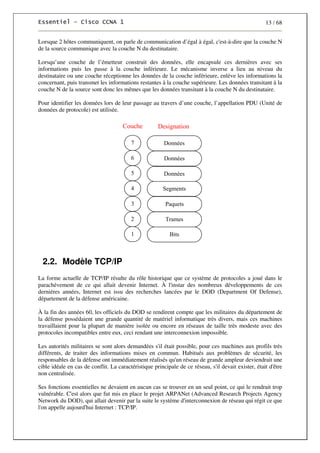 13 / 68
Lorsque 2 hôtes communiquent, on parle de communication d’égal à égal, c'est-à-dire que la couche N
de la source communique avec la couche N du destinataire.
Lorsqu’une couche de l’émetteur construit des données, elle encapsule ces dernières avec ses
informations puis les passe à la couche inférieure. Le mécanisme inverse a lieu au niveau du
destinataire ou une couche réceptionne les données de la couche inférieure, enlève les informations la
concernant, puis transmet les informations restantes à la couche supérieure. Les données transitant à la
couche N de la source sont donc les mêmes que les données transitant à la couche N du destinataire.
Pour identifier les données lors de leur passage au travers d’une couche, l’appellation PDU (Unité de
données de protocole) est utilisée.
Données
Segments
7
6
4
5
Designation
Couche
Trames
Paquets
2
3
Bits
1
Données
Données
2.2. Modèle TCP/IP
La forme actuelle de TCP/IP résulte du rôle historique que ce système de protocoles a joué dans le
parachèvement de ce qui allait devenir Internet. À l'instar des nombreux développements de ces
dernières années, Internet est issu des recherches lancées par le DOD (Department Of Defense),
département de la défense américaine.
À la fin des années 60, les officiels du DOD se rendirent compte que les militaires du département de
la défense possédaient une grande quantité de matériel informatique très divers, mais ces machines
travaillaient pour la plupart de manière isolée ou encore en réseaux de taille très modeste avec des
protocoles incompatibles entre eux, ceci rendant une interconnexion impossible.
Les autorités militaires se sont alors demandées s'il était possible, pour ces machines aux profils très
différents, de traiter des informations mises en commun. Habitués aux problèmes de sécurité, les
responsables de la défense ont immédiatement réalisés qu'un réseau de grande ampleur deviendrait une
cible idéale en cas de conflit. La caractéristique principale de ce réseau, s'il devait exister, était d'être
non centralisée.
Ses fonctions essentielles ne devaient en aucun cas se trouver en un seul point, ce qui le rendrait trop
vulnérable. C'est alors que fut mis en place le projet ARPANet (Advanced Research Projects Agency
Network du DOD), qui allait devenir par la suite le système d'interconnexion de réseau qui régit ce que
l'on appelle aujourd'hui Internet : TCP/IP.
 