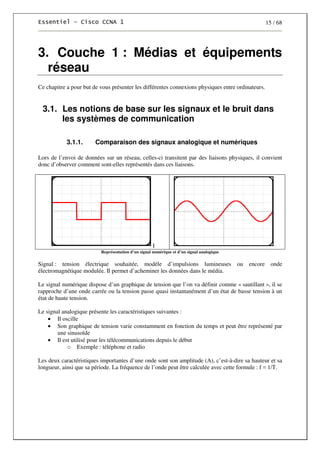 15 / 68
3. Couche 1 : Médias et équipements
réseau
Ce chapitre a pour but de vous présenter les différentes connexions physiques entre ordinateurs.
3.1. Les notions de base sur les signaux et le bruit dans
les systèmes de communication
3.1.1. Comparaison des signaux analogique et numériques
Lors de l’envoi de données sur un réseau, celles-ci transitent par des liaisons physiques, il convient
donc d’observer comment sont-elles représentés dans ces liaisons.
I
Représentation d’un signal numérique et d’un signal analogique
Signal : tension électrique souhaitée, modèle d’impulsions lumineuses ou encore onde
électromagnétique modulée. Il permet d’acheminer les données dans le média.
Le signal numérique dispose d’un graphique de tension que l’on va définir comme « sautillant », il se
rapproche d’une onde carrée ou la tension passe quasi instantanément d’un état de basse tension à un
état de haute tension.
Le signal analogique présente les caractéristiques suivantes :
• Il oscille
• Son graphique de tension varie constamment en fonction du temps et peut être représenté par
une sinusoïde
• Il est utilisé pour les télécommunications depuis le début
o Exemple : téléphone et radio
Les deux caractéristiques importantes d’une onde sont son amplitude (A), c’est-à-dire sa hauteur et sa
longueur, ainsi que sa période. La fréquence de l’onde peut être calculée avec cette formule : f = 1/T.
 
