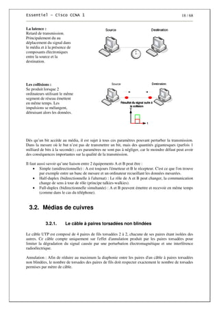 18 / 68
La latence :
Retard de transmission.
Principalement du au
déplacement du signal dans
le média et à la présence de
composants électroniques
entre la source et la
destination.
Les collisions :
Se produit lorsque 2
ordinateurs utilisant le même
segment de réseau émettent
en même temps. Les
impulsions se mélangent,
détruisant alors les données.
Dès qu’un bit accède au média, il est sujet à tous ces paramètres pouvant perturber la transmission.
Dans la mesure où le but n’est pas de transmettre un bit, mais des quantités gigantesques (parfois 1
milliard de bits à la seconde) ; ces paramètres ne sont pas à négliger, car le moindre défaut peut avoir
des conséquences importantes sur la qualité de la transmission.
Il faut aussi savoir qu’une liaison entre 2 équipements A et B peut être :
• Simple (unidirectionnelle) : A est toujours l'émetteur et B le récepteur. C'est ce que l'on trouve
par exemple entre un banc de mesure et un ordinateur recueillant les données mesurées.
• Half-duplex (bidirectionnelle à l'alternat) : Le rôle de A et B peut changer, la communication
change de sens à tour de rôle (principe talkies-walkies).
• Full-duplex (bidirectionnelle simultanée) : A et B peuvent émettre et recevoir en même temps
(comme dans le cas du téléphone).
3.2. Médias de cuivres
3.2.1. Le câble à paires torsadées non blindées
Le câble UTP est composé de 4 paires de fils torsadées 2 à 2, chacune de ses paires étant isolées des
autres. Ce câble compte uniquement sur l'effet d'annulation produit par les paires torsadées pour
limiter la dégradation du signal causée par une perturbation électromagnétique et une interférence
radioélectrique.
Annulation : Afin de réduire au maximum la diaphonie entre les paires d'un câble à paires torsadées
non blindées, le nombre de torsades des paires de fils doit respecter exactement le nombre de torsades
permises par mètre de câble.
 