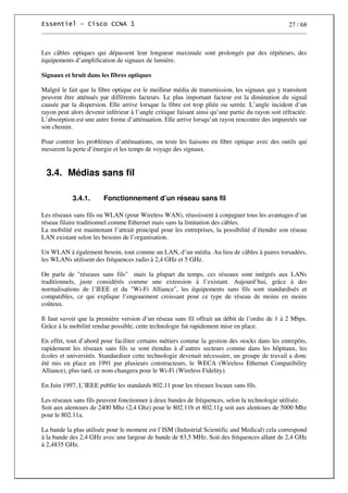 27 / 68
Les câbles optiques qui dépassent leur longueur maximale sont prolongés par des répéteurs, des
équipements d’amplification de signaux de lumière.
Signaux et bruit dans les fibres optiques
Malgré le fait que la fibre optique est le meilleur média de transmission, les signaux qui y transitent
peuvent être atténués par différents facteurs. Le plus important facteur est la diminution du signal
causée par la dispersion. Elle arrive lorsque la fibre est trop pliée ou serrée. L’angle incident d’un
rayon peut alors devenir inférieur à l’angle critique faisant ainsi qu’une partie du rayon soit réfractée.
L’absorption est une autre forme d’atténuation. Elle arrive lorsqu’un rayon rencontre des impuretés sur
son chemin.
Pour contrer les problèmes d’atténuations, on teste les liaisons en fibre optique avec des outils qui
mesurent la perte d’énergie et les temps de voyage des signaux.
3.4. Médias sans fil
3.4.1. Fonctionnement d’un réseau sans fil
Les réseaux sans fils ou WLAN (pour Wireless WAN), réussissent à conjuguer tous les avantages d’un
réseau filaire traditionnel comme Ethernet mais sans la limitation des câbles.
La mobilité est maintenant l’attrait principal pour les entreprises, la possibilité d’étendre son réseau
LAN existant selon les besoins de l’organisation.
Un WLAN à également besoin, tout comme un LAN, d’un média. Au lieu de câbles à paires torsadées,
les WLANs utilisent des fréquences radio à 2,4 GHz et 5 GHz.
On parle de "réseaux sans fils" mais la plupart du temps, ces réseaux sont intégrés aux LANs
traditionnels, juste considérés comme une extension à l’existant. Aujourd’hui, grâce à des
normalisations de l’IEEE et du "Wi-Fi Alliance", les équipements sans fils sont standardisés et
compatibles, ce qui explique l’engouement croissant pour ce type de réseau de moins en moins
coûteux.
Il faut savoir que la première version d’un réseau sans fil offrait un débit de l’ordre de 1 à 2 Mbps.
Grâce à la mobilité rendue possible, cette technologie fut rapidement mise en place.
En effet, tout d’abord pour faciliter certains métiers comme la gestion des stocks dans les entrepôts,
rapidement les réseaux sans fils se sont étendus à d’autres secteurs comme dans les hôpitaux, les
écoles et universités. Standardiser cette technologie devenait nécessaire, un groupe de travail a donc
été mis en place en 1991 par plusieurs constructeurs, le WECA (Wireless Ethernet Compatibility
Alliance), plus tard, ce nom changera pour le Wi-Fi (Wireless Fidelity).
En Juin 1997, L’IEEE publie les standards 802.11 pour les réseaux locaux sans fils.
Les réseaux sans fils peuvent fonctionner à deux bandes de fréquences, selon la technologie utilisée.
Soit aux alentours de 2400 Mhz (2,4 Ghz) pour le 802.11b et 802.11g soit aux alentours de 5000 Mhz
pour le 802.11a.
La bande la plus utilisée pour le moment est l’ISM (Industrial Scientific and Medical) cela correspond
à la bande des 2,4 GHz avec une largeur de bande de 83,5 MHz. Soit des fréquences allant de 2,4 GHz
à 2,4835 GHz.
 