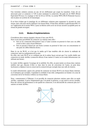 29 / 68
Une troisième solution consiste en une clé de chiffrement qui crypte les transferts. Cette clé est
nécessaire pour se connecter à l’AP et pour maintenir la connexion. On parle de clé WEP (Wired
Equivalent Privacy). Le cryptage se fait sur 64 ou 128 bits .La norme WPA (Wi-Fi Protected Access)
met en place un système de clé dynamique.
Il est bien évident que le jumelage de ces différentes solutions peut augmenter la sécurité de votre
réseau, mais cela reste encore inférieur à un réseau filaire .Il faut donc attendre la spécification 802.11i
ou l’application de la norme WPA 2 pour en théorie enfin avoir un niveau sécurité acceptable pour un
réseau de grande envergure.
3.4.3. Modes d’implémentations
Considérons deux stations équipées chacune d’une carte Wi-Fi.
Nous avons deux possibilités de connecter ces stations entre elles :
• Soit en les connectant directement l’une à l’autre (comme on pourrait le faire avec un câble
croisé et deux cartes réseau Ethernet)
• Soit en passant d’abord par une borne (comme on pourrait le faire avec un concentrateur et
une paire de câbles Ethernet droits).
Dans le cas du Wi-Fi, ce n’est pas le média qu’il faut modifier afin de choisir la méthode de
connexion, mais la configuration de la carte.
En effet, une carte Wi-Fi ne se configure pas de la même façon suivant que l’on veuille établir une
connexion en mode Ad-Hoc (connexion directe d’une station à l’autre) ou en mode Infrastructure (en
utilisant une borne).
Le mode Ad-Hoc apporte l’avantage de la mobilité. En effet, on peut mettre en réseau deux stations
mobiles tant que chacune d’elles se situe dans la zone de couverture de l’autre, on peut donc
facilement se déplacer tout en conservant la connectivité par exemple dans une salle de réunion.
Le mode infrastructure, quant à lui, permet de connecter un réseau Wi-Fi à un réseau filaire (internet,
ou d’entreprise par exemple). Cependant la mobilité d’une telle configuration est limitée à la zone de
couverture de la/ les borne(s) reliée(s) au réseau filaire.
Nota : contrairement à l’Ethernet, il est possible de connecter plusieurs stations entre elles en mode
Ad-Hoc, cependant, il arrive fréquemment que l’on perde la porteuse, ce qui rend le service instable.
Pour des raisons de performances et de qualité de connexion, il est déconseillé de connecter plus de 4
stations en mode Ad-Hoc :
 