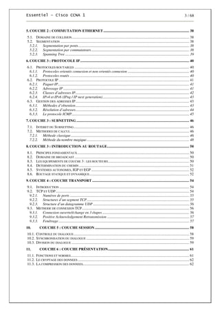 3 / 68
5.COUCHE 2 : COMMUTATION ETHERNET ............................................................................................ 38
5.1. DOMAINE DE COLLISION.............................................................................................................................. 38
5.2. SEGMENTATION .......................................................................................................................................... 38
5.2.1. Segmentation par ponts....................................................................................................................... 38
5.2.2. Segmentation par commutateurs......................................................................................................... 38
5.2.3. Spanning Tree ..................................................................................................................................... 39
6.COUCHE 3 : PROTOCOLE IP..................................................................................................................... 40
6.1. PROTOCOLES ROUTABLES ........................................................................................................................... 40
6.1.1. Protocoles orientés connexion et non orientés connexion .................................................................. 40
6.1.2. Protocoles routés ................................................................................................................................ 40
6.2. PROTOCOLE IP ............................................................................................................................................ 41
6.2.1. Paquet IP............................................................................................................................................. 41
6.2.2. Adressage IP ....................................................................................................................................... 41
6.2.3. Classes d’adresses IP.......................................................................................................................... 42
6.2.4. IPv4 et IPv6 (IPng / IP next generation)............................................................................................. 43
6.3. GESTION DES ADRESSES IP.......................................................................................................................... 43
6.3.1. Méthodes d’obtention.......................................................................................................................... 43
6.3.2. Résolution d’adresses.......................................................................................................................... 44
6.3.3. Le protocole ICMP.............................................................................................................................. 45
7.COUCHE 3 : SUBNETTING ......................................................................................................................... 46
7.1. INTERET DU SUBNETTING............................................................................................................................ 46
7.2. METHODES DE CALCUL ............................................................................................................................... 46
7.2.1. Méthode classique............................................................................................................................... 46
7.2.2. Méthode du nombre magique.............................................................................................................. 48
8.COUCHE 3 : INTRODUCTION AU ROUTAGE........................................................................................ 50
8.1. PRINCIPES FONDAMENTAUX........................................................................................................................ 50
8.2. DOMAINE DE BROADCAST ........................................................................................................................... 50
8.3. LES EQUIPEMENTS DE COUCHE 3 : LES ROUTEURS....................................................................................... 50
8.4. DETERMINATION DU CHEMIN ...................................................................................................................... 51
8.5. SYSTEMES AUTONOMES, IGP ET EGP ......................................................................................................... 52
8.6. ROUTAGE STATIQUE ET DYNAMIQUE........................................................................................................... 52
9.COUCHE 4 : COUCHE TRANSPORT ........................................................................................................ 54
9.1. INTRODUCTION ........................................................................................................................................... 54
9.2. TCP ET UDP............................................................................................................................................... 54
9.2.1. Numéros de ports ................................................................................................................................ 55
9.2.2. Structures d’un segment TCP.............................................................................................................. 55
9.2.3. Structure d’un datagramme UDP ....................................................................................................... 56
9.3. METHODE DE CONNEXION TCP................................................................................................................... 56
9.3.1. Connexion ouverte/échange en 3 étapes ............................................................................................. 56
9.3.2. Positive Acknowledgement Retransmission ........................................................................................ 57
9.3.3. Fenêtrage ............................................................................................................................................ 57
10. COUCHE 5 : COUCHE SESSION ..................................................................................................... 58
10.1. CONTROLE DU DIALOGUE............................................................................................................................ 58
10.2. SYNCHRONISATION DU DIALOGUE .............................................................................................................. 59
10.3. DIVISION DU DIALOGUE .............................................................................................................................. 59
11. COUCHE 6 : COUCHE PRÉSENTATION....................................................................................... 61
11.1. FONCTIONS ET NORMES............................................................................................................................... 61
11.2. LE CRYPTAGE DES DONNEES ....................................................................................................................... 62
11.3. LA COMPRESSION DES DONNEES.................................................................................................................. 62
 