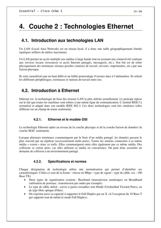 34 / 68
4. Couche 2 : Technologies Ethernet
4.1. Introduction aux technologies LAN
Un LAN (Local Area Network) est un réseau local, il a donc une taille géographiquement limitée
(quelques milliers de mètres maximum).
Un LAN permet un accès multiple aux médias à large bande tout en assurant une connectivité continue
aux services locaux (ressources et accès Internet partagés, messagerie, etc.). Son but est de relier
physiquement des terminaux réseaux proches (stations de travail, serveurs, imprimantes, etc.) par une
liaison physique.
Ils sont caractérisés par un haut débit et un faible pourcentage d’erreurs dues à l’atténuation. Ils relient
les différents périphériques, terminaux et stations de travail entre eux.
4.2. Introduction à Ethernet
Ethernet est la technologie de base des réseaux LAN la plus utilisée actuellement. Le principe repose
sur le fait que toutes les machines sont reliées à une même ligne de communication. L’institut IEEE l’a
normalisé et adapté dans son modèle IEEE 802.3. Ces deux technologies sont très similaires (elles
diffèrent sur un champ de trame seulement).
4.2.1. Ethernet et le modèle OSI
La technologie Ethernet opère au niveau de la couche physique et de la couche liaison de données (la
couche MAC seulement).
Lorsque plusieurs terminaux communiquent par le biais d’un média partagé, les données passent le
plus souvent par un répéteur (accessoirement multi ports). Toutes les stations connectées à ce même
média « voient » donc ce trafic. Elles communiquent entre elles également par ce même média. Des
collisions se créent alors, car elles utilisent ce média en concurrence. On peut donc assimiler un
domaine de collision à un environnement partagé.
4.2.2. Spécifications et normes
Chaque désignation de technologie utilise une normalisation qui permet d’identifier ses
caractéristiques. Celles-ci sont de la forme : vitesse en Mbps – type de signal – type de câble. (ex : 100
Base TX)
• Deux types de signalisation existent : Baseband (transmission numérique) ou Broadband
(utilisation de porteuse : transmission par ondes par exemple).
• Le type de câble utilisé : cuivre à paires torsadées non blindé (Unshielded Twisted Pairs), ou
de type fibre optique (Fiber).
• On exprime aussi sa capacité à supporter le Full Duplex par un X. (à l’exception du 10 Base T
qui supporte tout de même le mode Full Duplex).
 