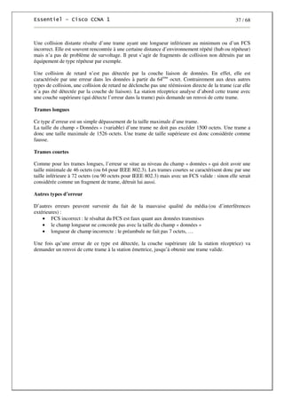 37 / 68
Une collision distante résulte d’une trame ayant une longueur inférieure au minimum ou d’un FCS
incorrect. Elle est souvent rencontrée à une certaine distance d’environnement répété (hub ou répéteur)
mais n’a pas de problème de survoltage. Il peut s’agir de fragments de collision non détruits par un
équipement de type répéteur par exemple.
Une collision de retard n’est pas détectée par la couche liaison de données. En effet, elle est
caractérisée par une erreur dans les données à partir du 64ème
octet. Contrairement aux deux autres
types de collision, une collision de retard ne déclenche pas une réémission directe de la trame (car elle
n’a pas été détectée par la couche de liaison). La station réceptrice analyse d’abord cette trame avec
une couche supérieure (qui détecte l’erreur dans la trame) puis demande un renvoi de cette trame.
Trames longues
Ce type d’erreur est un simple dépassement de la taille maximale d’une trame.
La taille du champ « Données » (variable) d’une trame ne doit pas excéder 1500 octets. Une trame a
donc une taille maximale de 1526 octets. Une trame de taille supérieure est donc considérée comme
fausse.
Trames courtes
Comme pour les trames longues, l’erreur se situe au niveau du champ « données » qui doit avoir une
taille minimale de 46 octets (ou 64 pour IEEE 802.3). Les trames courtes se caractérisent donc par une
taille inférieure à 72 octets (ou 90 octets pour IEEE 802.3) mais avec un FCS valide : sinon elle serait
considérée comme un fragment de trame, détruit lui aussi.
Autres types d’erreur
D’autres erreurs peuvent survenir du fait de la mauvaise qualité du média (ou d’interférences
extérieures) :
• FCS incorrect : le résultat du FCS est faux quant aux données transmises
• le champ longueur ne concorde pas avec la taille du champ « données »
• longueur de champ incorrecte : le préambule ne fait pas 7 octets, …
Une fois qu’une erreur de ce type est détectée, la couche supérieure (de la station réceptrice) va
demander un renvoi de cette trame à la station émettrice, jusqu’à obtenir une trame valide.
 