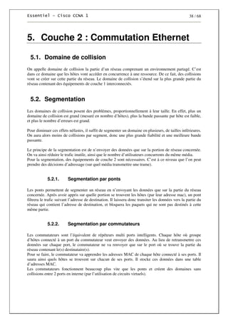 38 / 68
5. Couche 2 : Commutation Ethernet
5.1. Domaine de collision
On appelle domaine de collision la partie d’un réseau comprenant un environnement partagé. C’est
dans ce domaine que les hôtes vont accéder en concurrence à une ressource. De ce fait, des collisions
vont se créer sur cette partie du réseau. Le domaine de collision s’étend sur la plus grande partie du
réseau contenant des équipements de couche 1 interconnectés.
5.2. Segmentation
Les domaines de collision posent des problèmes, proportionnellement à leur taille. En effet, plus un
domaine de collision est grand (mesuré en nombre d’hôtes), plus la bande passante par hôte est faible,
et plus le nombre d’erreurs est grand.
Pour diminuer ces effets néfastes, il suffit de segmenter un domaine en plusieurs, de tailles inférieures.
On aura alors moins de collisions par segment, donc une plus grande fiabilité et une meilleure bande
passante.
Le principe de la segmentation est de n’envoyer des données que sur la portion de réseau concernée.
On va ainsi réduire le trafic inutile, ainsi que le nombre d’utilisateurs concurrents du même média.
Pour la segmentation, des équipements de couche 2 sont nécessaires. C’est à ce niveau que l’on peut
prendre des décisions d’adressage (sur quel média transmettre une trame).
5.2.1. Segmentation par ponts
Les ponts permettent de segmenter un réseau en n’envoyant les données que sur la partie du réseau
concernée. Après avoir appris sur quelle portion se trouvent les hôtes (par leur adresse mac), un pont
filtrera le trafic suivant l’adresse de destination. Il laissera donc transiter les données vers la partie du
réseau qui contient l’adresse de destination, et bloquera les paquets qui ne sont pas destinés à cette
même partie.
5.2.2. Segmentation par commutateurs
Les commutateurs sont l’équivalent de répéteurs multi ports intelligents. Chaque hôte où groupe
d’hôtes connecté à un port du commutateur veut envoyer des données. Au lieu de retransmettre ces
données sur chaque port, le commutateur ne va renvoyer que sur le port où se trouve la partie du
réseau contenant le(s) destinataire(s).
Pour se faire, le commutateur va apprendre les adresses MAC de chaque hôte connecté à ses ports. Il
saura ainsi quels hôtes se trouvent sur chacun de ses ports. Il stocke ces données dans une table
d’adresses MAC.
Les commutateurs fonctionnent beaucoup plus vite que les ponts et créent des domaines sans
collisions entre 2 ports en interne (par l’utilisation de circuits virtuels).
 