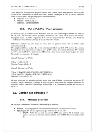 43 / 68
Ainsi, l'InterNIC a réservé trois plages d'adresses dans chaque classe pour permettre d'affecter une
adresse IP aux ordinateurs d'un réseau local relié à Internet sans risquer de créer de conflits d'adresses
IP sur le réseau public. Il s'agit des plages d’adresse suivantes :
• 10.0.0.1 à 10.255.255.254
• 172.16.0.1 à 172.31.255.254
• 192.168.0.1 à 192.168.255.254
6.2.4. IPv4 et IPv6 (IPng / IP next generation)
Le protocole IPv4, le standard actuel, était censé avoir une taille suffisante pour fournir des adresses
IP (2³², soit 4 294 967 296 adresses possibles). Néanmoins cette limite est en passe d’être atteinte.
Pour palier à cela, en 1992, l’organisme IETF (Internet Engineering Task Force) a alors décidé de
« moderniser » le système d’adressage IP afin d’éviter cette pénurie.
Différentes solutions ont été mises en place, dans un premier temps afin de réduire cette
consommation d’IP.
IPv6 emploie 128 bits à la place des 32 bits actuellement utilisés par IPv4. IPv6 emploie des nombres
hexadécimaux pour représenter une adresse, alors qu’IPv4 utilise des nombres décimaux. IPv6 fournit
3,4*1038
adresse IP (2128)
. Cette version d'IP devrait donc fournir assez d'adresses pour les futurs
besoins des nouveaux pays développés.
Exemple d’une adresse IP v4 :
Valeur : 34.208.123.12
Nombre d’octets utilisés : 4
Exemple d’une adresse IP v6 :
Valeur : 21DA:00D3:0000:2F3B:02AA:00FF:FE28:9C5A
Valeur simplifiée: 21DA:D3::2F3B:2AA:FF:FE28:9C5A
Nombre d’octets utilisés : 16
On peut noter que ces nouvelles adresses seront bien plus difficiles à retenir que les adresses IP
actuelles : aussi l’organisme en charge de cette version à aussi créer une méthode permettant de
simplifier ces IPs : on retire les 0 de chaque début de bloc et, si cela supprime un bloc, on le remplace
par « :: ».
6.3. Gestion des adresses IP
6.3.1. Méthodes d’obtention
On distingue 2 méthodes d’attribution d’adresses IP pour les hôtes :
• Statique : chaque équipement est configuré manuellement avec une adresse unique
• Dynamique : On utilise des protocoles qui attribuent des IP aux hôtes
o RARP : Protocole associant les adresses MAC aux adresses IP. Il permet à des
stations sans disque dur local connaissant leur adresse MAC de se voir attribuer une
IP.
 