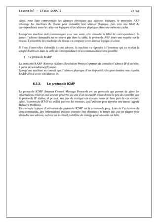 45 / 68
Ainsi, pour faire correspondre les adresses physiques aux adresses logiques, le protocole ARP
interroge les machines du réseau pour connaître leur adresse physique, puis crée une table de
correspondance entre les adresses logiques et les adresses physiques dans une mémoire cache.
Lorsqu'une machine doit communiquer avec une autre, elle consulte la table de correspondance. Si
jamais l'adresse demandée ne se trouve pas dans la table, le protocole ARP émet une requête sur le
réseau. L'ensemble des machines du réseau va comparer cette adresse logique à la leur.
Si l'une d'entre-elles s'identifie à cette adresse, la machine va répondre à l’émetteur qui va stocker le
couple d'adresses dans la table de correspondance et la communication sera possible.
• Le protocole RARP
Le protocole RARP (Reverse Address Resolution Protocol) permet de connaître l'adresse IP d’un hôte,
à partir de son adresse physique.
Lorsqu'une machine ne connaît que l’adresse physique d’un dispositif, elle peut émettre une requête
RARP afin d’avoir son adresse IP.
6.3.3. Le protocole ICMP
Le protocole ICMP (Internet Control Message Protocol) est un protocole qui permet de gérer les
informations relatives aux erreurs générées au sein d’un réseau IP. Etant donné le peu de contrôles que
le protocole IP réalise, il permet, non pas de corriger ces erreurs, mais de faire part de ces erreurs.
Ainsi, le protocole ICMP est utilisé par tous les routeurs, qui l'utilisent pour reporter une erreur (appelé
Delivery Problem).
Un exemple typique d’utilisation du protocole ICMP est la commande ping. Lors de l’exécution de
cette commande, des informations précises peuvent être obtenues : le temps mis par un paquet pour
atteindre une adresse, ou bien un éventuel problème de routage pour atteindre un hôte.
 