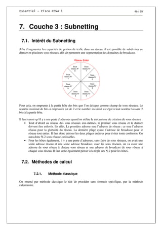 46 / 68
7. Couche 3 : Subnetting
7.1. Intérêt du Subnetting
Afin d’augmenter les capacités de gestion de trafic dans un réseau, il est possible de subdiviser ce
dernier en plusieurs sous réseaux afin de permettre une segmentation des domaines de broadcast.
Pour cela, on emprunte à la partie hôte des bits que l’on désigne comme champ de sous réseaux. Le
nombre minimal de bits à emprunter est de 2 et le nombre maximal est égal à tout nombre laissant 2
bits à la partie hôte.
Il faut savoir qu’il y a une perte d’adresses quand on utilise le mécanisme de création de sous réseaux :
• Tout d’abord au niveau des sous réseaux eux-mêmes, le premier sous réseau et le dernier
doivent être enlevés. En effet, La première adresse sera l’adresse de réseau : ce sera l’adresse
réseau pour la globalité du réseau. La dernière plage ayant l’adresse de broadcast pour le
réseau tout entier. Il faut donc enlever les deux plages entières pour éviter toute confusion. On
aura donc N-2 sous réseaux utilisables.
• Pour les hôtes également, il y a une perte d’adresses, sans faire de sous réseaux, on avait une
seule adresse réseau et une seule adresse broadcast, avec les sous réseaux, on va avoir une
adresse de sous réseau à chaque sous réseau et une adresse de broadcast de sous réseau à
chaque sous réseau. Il faut donc également penser à la règle des N-2 pour les hôtes.
7.2. Méthodes de calcul
7.2.1. Méthode classique
On entend par méthode classique le fait de procéder sans formule spécifique, par la méthode
calculatoire.
 