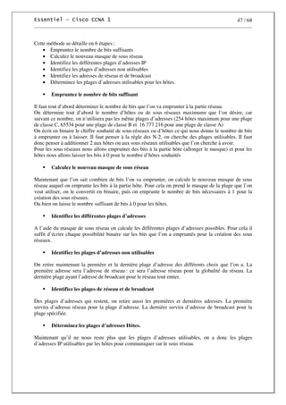 47 / 68
Cette méthode se détaille en 6 étapes :
• Empruntez le nombre de bits suffisants
• Calculez le nouveau masque de sous réseau
• Identifiez les différentes plages d’adresses IP
• Identifiez les plages d’adresses non utilisables
• Identifiez les adresses de réseau et de broadcast
• Déterminez les plages d’adresses utilisables pour les hôtes.
Empruntez le nombre de bits suffisant
Il faut tout d’abord déterminer le nombre de bits que l’on va emprunter à la partie réseau.
On détermine tout d’abord le nombre d’hôtes ou de sous réseaux maximums que l’on désire, car
suivant ce nombre, on n’utilisera pas les même plages d’adresses (254 hôtes maximum pour une plage
de classe C, 65534 pour une plage de classe B et 16 777 216 pour une plage de classe A)
On écrit en binaire le chiffre souhaité de sous-réseaux ou d’hôtes ce qui nous donne le nombre de bits
à emprunter ou à laisser. Il faut penser à la règle des N-2, on cherche des plages utilisables. Il faut
donc penser à additionner 2 aux hôtes ou aux sous réseaux utilisables que l’on cherche à avoir.
Pour les sous réseaux nous allons emprunter des bits à la partie hôte (allonger le masque) et pour les
hôtes nous allons laisser les bits à 0 pour le nombre d’hôtes souhaités
Calculez le nouveau masque de sous réseau
Maintenant que l’on sait combien de bits l’on va emprunter, on calcule le nouveau masque de sous
réseau auquel on emprunte les bits à la partie hôte. Pour cela on prend le masque de la plage que l’on
veut utiliser, on le convertit en binaire, puis on emprunte le nombre de bits nécessaires à 1 pour la
création des sous réseaux.
Ou bien on laisse le nombre suffisant de bits à 0 pour les hôtes.
Identifiez les différentes plages d’adresses
A l’aide du masque de sous réseau on calcule les différentes plages d’adresses possibles. Pour cela il
suffit d’écrire chaque possibilité binaire sur les bits que l’on a empruntés pour la création des sous
réseaux.
Identifiez les plages d’adresses non utilisables
On retire maintenant la première et la dernière plage d’adresse des différents choix que l’on a. La
première adresse sera l’adresse de réseau : ce sera l’adresse réseau pour la globalité du réseau. La
dernière plage ayant l’adresse de broadcast pour le réseau tout entier.
Identifiez les plages de réseau et de broadcast
Des plages d’adresses qui restent, on retire aussi les premières et dernières adresses. La première
servira d’adresse réseau pour la plage d’adresse. La dernière servira d’adresse de broadcast pour la
plage spécifiée.
Déterminez les plages d’adresses Hôtes.
Maintenant qu’il ne nous reste plus que les plages d’adresses utilisables, on a donc les plages
d’adresses IP utilisables par les hôtes pour communiquer sur le sous réseau.
 