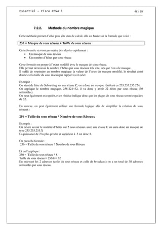 48 / 68
7.2.2. Méthode du nombre magique
Cette méthode permet d’aller plus vite dans le calcul, elle est basée sur la formule que voici :
256 = Masque de sous réseau + Taille du sous réseau
Cette formule va vous permettre de calculer rapidement :
• Un masque de sous réseau
• Un nombre d’hôtes par sous réseau
Cette formule est propre à l’octet modifié avec le masque de sous réseau.
Elle permet de trouver le nombre d’hôtes par sous réseaux très vite, dès que l’on a le masque.
Il suffit de soustraire au nombre magique la valeur de l’octet du masque modifié, le résultat ainsi
donné est la taille du sous réseau par rapport à cet octet.
Exemple :
On vient de faire du Subnetting sur une classe C, on a donc un masque résultant en 255.255.255.224.
On applique le nombre magique, 256-224=32, il va donc y avoir 32 hôtes par sous réseau (30
utilisables).
On peut également extrapoler, et ce résultat indique donc que les plages de sous réseau seront espacées
de 32.
En annexe, on peut également utiliser une formule logique afin de simplifier la création de sous
réseaux :
256 = Taille du sous réseau * Nombre de sous Réseaux
Exemple :
On désire savoir le nombre d’hôtes sur 5 sous réseaux avec une classe C on aura donc un masque de
type 255.255.255.X
La puissance de 2 la plus proche et supérieur à 5 est donc 8.
On prend la formule :
256 = Taille du sous réseau * Nombre de sous Réseau
Et on l’applique :
256 = Taille du sous réseau * 8
Taille du sous réseau = 256/8 = 32
En enlevant les 2 adresses (celle du sous réseau et celle de broadcast) on a un total de 30 adresses
utilisables par sous réseau.
 