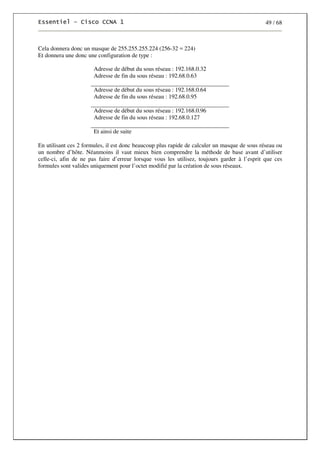 49 / 68
Cela donnera donc un masque de 255.255.255.224 (256-32 = 224)
Et donnera une donc une configuration de type :
Adresse de début du sous réseau : 192.168.0.32
Adresse de fin du sous réseau : 192.68.0.63
Adresse de début du sous réseau : 192.168.0.64
Adresse de fin du sous réseau : 192.68.0.95
Adresse de début du sous réseau : 192.168.0.96
Adresse de fin du sous réseau : 192.68.0.127
Et ainsi de suite
En utilisant ces 2 formules, il est donc beaucoup plus rapide de calculer un masque de sous réseau ou
un nombre d’hôte. Néanmoins il vaut mieux bien comprendre la méthode de base avant d’utiliser
celle-ci, afin de ne pas faire d’erreur lorsque vous les utilisez, toujours garder à l’esprit que ces
formules sont valides uniquement pour l’octet modifié par la création de sous réseaux.
 