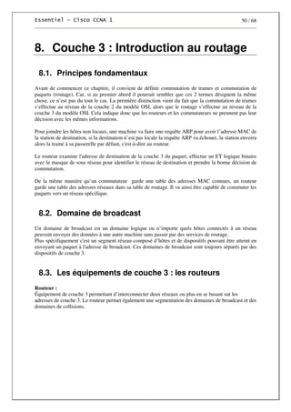 50 / 68
8. Couche 3 : Introduction au routage
8.1. Principes fondamentaux
Avant de commencer ce chapitre, il convient de définir commutation de trames et commutation de
paquets (routage). Car, si au premier abord il pourrait sembler que ces 2 termes désignent la même
chose, ce n’est pas du tout le cas. La première distinction vient du fait que la commutation de trames
s’effectue au niveau de la couche 2 du modèle OSI, alors que le routage s’effectue au niveau de la
couche 3 du modèle OSI. Cela indique donc que les routeurs et les commutateurs ne prennent pas leur
décision avec les mêmes informations.
Pour joindre les hôtes non locaux, une machine va faire une requête ARP pour avoir l’adresse MAC de
la station de destination, si la destination n’est pas locale la requête ARP va échouer, la station enverra
alors la trame à sa passerelle par défaut, c'est-à-dire au routeur.
Le routeur examine l'adresse de destination de la couche 3 du paquet, effectue un ET logique binaire
avec le masque de sous réseau pour identifier le réseau de destination et prendre la bonne décision de
commutation.
De la même manière qu’un commutateur garde une table des adresses MAC connues, un routeur
garde une table des adresses réseaux dans sa table de routage. Il va ainsi être capable de commuter les
paquets vers un réseau spécifique.
8.2. Domaine de broadcast
Un domaine de broadcast est un domaine logique ou n’importe quels hôtes connectés à un réseau
peuvent envoyer des données à une autre machine sans passer par des services de routage.
Plus spécifiquement c'est un segment réseau composé d’hôtes et de dispositifs pouvant être atteint en
envoyant un paquet à l'adresse de broadcast. Ces domaines de broadcast sont toujours séparés par des
dispositifs de couche 3.
8.3. Les équipements de couche 3 : les routeurs
Routeur :
Équipement de couche 3 permettant d’interconnecter deux réseaux ou plus en se basant sur les
adresses de couche 3. Le routeur permet également une segmentation des domaines de broadcast et des
domaines de collisions.
 