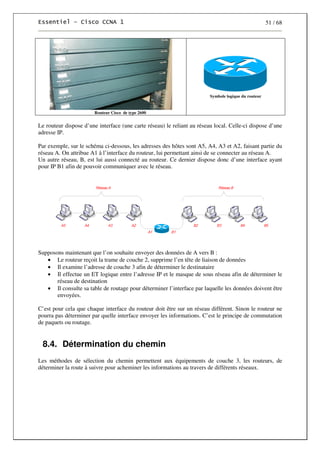 51 / 68
Routeur Cisco de type 2600
Symbole logique du routeur
Le routeur dispose d’une interface (une carte réseau) le reliant au réseau local. Celle-ci dispose d’une
adresse IP.
Par exemple, sur le schéma ci-dessous, les adresses des hôtes sont A5, A4, A3 et A2, faisant partie du
réseau A. On attribue A1 à l’interface du routeur, lui permettant ainsi de se connecter au réseau A.
Un autre réseau, B, est lui aussi connecté au routeur. Ce dernier dispose donc d’une interface ayant
pour IP B1 afin de pouvoir communiquer avec le réseau.
Supposons maintenant que l’on souhaite envoyer des données de A vers B :
• Le routeur reçoit la trame de couche 2, supprime l’en tête de liaison de données
• Il examine l’adresse de couche 3 afin de déterminer le destinataire
• Il effectue un ET logique entre l’adresse IP et le masque de sous réseau afin de déterminer le
réseau de destination
• Il consulte sa table de routage pour déterminer l’interface par laquelle les données doivent être
envoyées.
C’est pour cela que chaque interface du routeur doit être sur un réseau différent. Sinon le routeur ne
pourra pas déterminer par quelle interface envoyer les informations. C’est le principe de commutation
de paquets ou routage.
8.4. Détermination du chemin
Les méthodes de sélection du chemin permettent aux équipements de couche 3, les routeurs, de
déterminer la route à suivre pour acheminer les informations au travers de différents réseaux.
 
