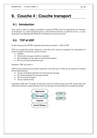 54 / 68
9. Couche 4 : Couche transport
9.1. Introduction
Nous avons vu dans les chapitres précédents comment TCP/IP envoie les informations de l’émetteur
au destinataire. La couche transport ajoute à ce mécanisme la notion de « qualité de service », à savoir
la garantie d’un acheminement fiable des informations au travers du réseau.
9.2. TCP et UDP
La pile de protocoles TCP/IP comprend 2 protocoles de couche 4 : TCP et UDP
TCP est un protocole orienté connexion, c'est-à-dire qu’il associe au transport des informations la
notion de qualité en offrant les services suivants :
• Fiabilité
• Division des messages sortants en segments
• Ré assemblage des messages au niveau du destinataire
• Ré envoi de toute donnée non reçue
Segments : PDU de couche 4
UDP est lui un protocole non orienté connexion, c'est-à-dire qu’il n’offre pas de fonction de contrôle
du bon acheminement :
• Aucune vérification logicielle de la livraison des messages
• Pas de réassemblage des messages entrants
• Pas d‘accusé de réception
• Aucun contrôle de flux
Cependant, UDP offre l’avantage de nécessiter moins de bande passante que TCP. Il peut donc être
intéressant d’utiliser ce protocole pour l’envoi de messages ne nécessitant pas de contrôle de qualité.
 