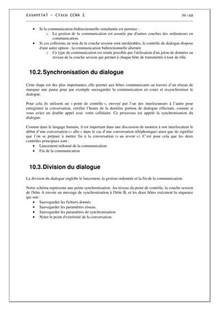 59 / 68
• Si la communication bidirectionnelle simultanée est permise :
o La gestion de la communication est assurée par d'autres couches des ordinateurs en
communication.
• Si ces collisions au sein de la couche session sont intolérables, le contrôle de dialogue dispose
d'une autre option : la communication bidirectionnelle alternée
o Ce type de communication est rendu possible par l'utilisation d'un jeton de données au
niveau de la couche session qui permet à chaque hôte de transmettre à tour de rôle.
10.2.Synchronisation du dialogue
Cette étape est des plus importantes, elle permet aux hôtes communicants au travers d’un réseau de
marquer une pause pour par exemple sauvegarder la communication en cours et resynchroniser le
dialogue.
Pour cela ils utilisent un « point de contrôle », envoyé par l’un des interlocuteurs à l’autre pour
enregistrer la conversation, vérifier l’heure de la dernière portion de dialogue effectuée, comme si
vous aviez un double appel avec votre cellulaire. Ce processus est appelé la synchronisation du
dialogue.
Comme dans le langage humain, il est important dans une discussion de montrer à son interlocuteur le
début d’une conversation (« allo » dans le cas d’une conversation téléphonique) ainsi que de signifier
que l’on se prépare à mettre fin à la conversation (« au revoir »). C’est pour cela que les deux
contrôles principaux sont :
• Lancement ordonné de la communication
• Fin de la communication
10.3.Division du dialogue
La division du dialogue englobe le lancement, la gestion ordonnée et la fin de la communication.
Notre schéma représente une petite synchronisation. Au niveau du point de contrôle, la couche session
de l'hôte A envoie un message de synchronisation à l'hôte B, et les deux hôtes exécutent la séquence
qui suit :
• Sauvegarder les fichiers donnés.
• Sauvegarder les paramètres réseau.
• Sauvegarder les paramètres de synchronisation.
• Noter le point d'extrémité de la conversation.
 