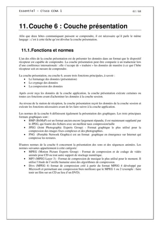 61 / 68
11.Couche 6 : Couche présentation
Afin que deux hôtes communiquant puissent se comprendre, il est nécessaire qu’il parle le même
langage : c’est à cette tâche qu’est dévolue la couche présentation.
11.1.Fonctions et normes
L'un des rôles de la couche présentation est de présenter les données dans un format que le dispositif
récepteur est capable de comprendre. La couche présentation peut être comparée à un traducteur lors
d’une conférence internationale : elle s’occupe de « traduire » les données de manière à ce que l’hôte
récepteur soit en mesure de comprendre.
La couche présentation, ou couche 6, assure trois fonctions principales, à savoir :
• Le formatage des données (présentation)
• Le cryptage des données
• La compression des données
Après avoir reçu les données de la couche application, la couche présentation exécute certaines ou
toutes ces fonctions avant d'acheminer les données à la couche session.
Au niveau de la station de réception, la couche présentation reçoit les données de la couche session et
exécute les fonctions nécessaires avant de les faire suivre à la couche application.
Les normes de la couche 6 définissent également la présentation des graphiques. Les trois principaux
formats graphiques sont :
• BMP (BitMaP) est un format ancien encore largement répandu, il est maintenant supplanté par
le JPEG, qui fourni des fichiers avec un meilleur taux compression/taille
• JPEG (Joint Photographic Experts Group) - Format graphique le plus utilisé pour la
compression des images fixes complexes et des photographies.
• PNG (Portable Network Graphics) est un format graphique en émergence sur Internet qui
compresse les textures.
D'autres normes de la couche 6 concernent la présentation des sons et des séquences animées. Les
normes suivantes appartiennent à cette catégorie:
• MPEG (Motion Picture Experts Group) - Format de compression et de codage de vidéo
animée pour CD ou tout autre support de stockage numérique.
• MP3 (MPEG Layer 3) - Format de compression de musique le plus utilisé pour le moment. Il
utilise l’étude de l’oreille humaine ainsi des algorithmes de compression.
• Divx (MPEG 4) format de compression créé à partir du format MPEG 4 développé par
Microsoft et permettant une compression bien meilleure que le MPEG 1 ou 2 (exemple : faire
tenir un film sur un CD au lieu d’un DVD).
 