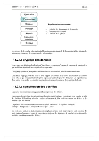 62 / 68
Représentation des données :
o Lisibilité des données par le destinataire
o Formatage des données
o Contrôle de la syntaxe
Les normes de la couche présentation établissent donc des standards de formats de fichier afin que les
hôtes soient en mesure de comprendre les informations.
11.2.Le cryptage des données
Le cryptage est défini par l’utilisation d’algorithmes permettant d’encoder le message de manière à ce
que seul l’hôte à qui on l’adresse puisse le comprendre.
Le cryptage permet de protéger la confidentialité des informations pendant leur transmission.
Une clé de cryptage peut être utilisée pour crypter les données à la source en encodant les données
avec elle, ce qui obligera l’hôte récepteur à posséder cette clé pour les décrypter. Un algorithme est
donc utilisé pour rendre ces données incompréhensibles a quiconque ne disposant pas de la clé.
11.3.La compression des données
La couche présentation assure également la compression des fichiers.
La compression applique des algorithmes (formules mathématiques complexes) pour réduire la taille
des fichiers. L'algorithme cherche certaines séquences de bits répétitives dans les fichiers et les
remplace par un« jeton »".
Le jeton est une séquence de bits raccourcie qui est substituée à la séquence complète.
Exemple : Remplacer« "LaboratoireCisco »" par« Lab »"
On peut aussi utiliser un dictionnaire pour remplacer certains mots trop long : ils sont constitué des
mots ou des séquences revenant le plus souvent ainsi que des séquences de remplacement, de manière
à réduire considérablement les fichiers.
 
