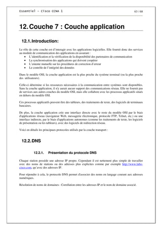 63 / 68
12.Couche 7 : Couche application
12.1.Introduction:
Le rôle de cette couche est d’interagir avec les applications logicielles. Elle fournit donc des services
au module de communication des applications en assurant :
• L’identification et la vérification de la disponibilité des partenaires de communication
• La synchronisation des applications qui doivent coopérer
• L’entente mutuelle sur les procédures de correction d’erreur
• Le contrôle de l’intégrité des données
Dans le modèle OSI, la couche application est la plus proche du système terminal (ou la plus proche
des utilisateurs).
Celle-ci détermine si les ressources nécessaires à la communication entre systèmes sont disponibles.
Sans la couche application, il n'y aurait aucun support des communications réseau. Elle ne fournit pas
de services aux autres couches du modèle OSI, mais elle collabore avec les processus applicatifs situés
en dehors du modèle OSI.
Ces processus applicatifs peuvent être des tableurs, des traitements de texte, des logiciels de terminaux
bancaires.
De plus, la couche application crée une interface directe avec le reste du modèle OSI par le biais
d'applications réseau (navigateur Web, messagerie électronique, protocole FTP, Telnet, etc.) ou une
interface indirecte, par le biais d'applications autonomes (comme les traitements de texte, les logiciels
de présentation ou les tableurs), avec des logiciels de redirection réseau.
Voici en détails les principaux protocoles utilisés par la couche transport :
12.2.DNS
12.2.1. Présentation du protocole DNS
Chaque station possède une adresse IP propre. Cependant il est nettement plus simple de travailler
avec des noms de stations ou des adresses plus explicites comme par exemple http://www.labo-
cisco.com, qu’avec des adresses IP.
Pour répondre à cela, le protocole DNS permet d'associer des noms en langage courant aux adresses
numériques.
Résolution de noms de domaines : Corrélation entre les adresses IP et le nom de domaine associé.
 