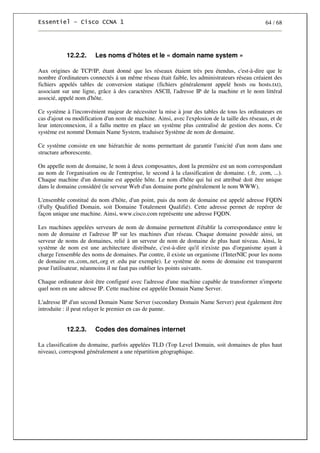 64 / 68
12.2.2. Les noms d’hôtes et le « domain name system »
Aux origines de TCP/IP, étant donné que les réseaux étaient très peu étendus, c'est-à-dire que le
nombre d'ordinateurs connectés à un même réseau était faible, les administrateurs réseau créaient des
fichiers appelés tables de conversion statique (fichiers généralement appelé hosts ou hosts.txt),
associant sur une ligne, grâce à des caractères ASCII, l'adresse IP de la machine et le nom littéral
associé, appelé nom d'hôte.
Ce système à l'inconvénient majeur de nécessiter la mise à jour des tables de tous les ordinateurs en
cas d'ajout ou modification d'un nom de machine. Ainsi, avec l'explosion de la taille des réseaux, et de
leur interconnexion, il a fallu mettre en place un système plus centralisé de gestion des noms. Ce
système est nommé Domain Name System, traduisez Système de nom de domaine.
Ce système consiste en une hiérarchie de noms permettant de garantir l'unicité d'un nom dans une
structure arborescente.
On appelle nom de domaine, le nom à deux composantes, dont la première est un nom correspondant
au nom de l'organisation ou de l'entreprise, le second à la classification de domaine. (.fr, .com, ...).
Chaque machine d'un domaine est appelée hôte. Le nom d'hôte qui lui est attribué doit être unique
dans le domaine considéré (le serveur Web d'un domaine porte généralement le nom WWW).
L'ensemble constitué du nom d'hôte, d'un point, puis du nom de domaine est appelé adresse FQDN
(Fully Qualified Domain, soit Domaine Totalement Qualifié). Cette adresse permet de repérer de
façon unique une machine. Ainsi, www.cisco.com représente une adresse FQDN.
Les machines appelées serveurs de nom de domaine permettent d'établir la correspondance entre le
nom de domaine et l'adresse IP sur les machines d'un réseau. Chaque domaine possède ainsi, un
serveur de noms de domaines, relié à un serveur de nom de domaine de plus haut niveau. Ainsi, le
système de nom est une architecture distribuée, c'est-à-dire qu'il n'existe pas d'organisme ayant à
charge l'ensemble des noms de domaines. Par contre, il existe un organisme (l'InterNIC pour les noms
de domaine en..com,.net,.org et .edu par exemple). Le système de noms de domaine est transparent
pour l'utilisateur, néanmoins il ne faut pas oublier les points suivants.
Chaque ordinateur doit être configuré avec l'adresse d'une machine capable de transformer n'importe
quel nom en une adresse IP. Cette machine est appelée Domain Name Server.
L'adresse IP d'un second Domain Name Server (secondary Domain Name Server) peut également être
introduite : il peut relayer le premier en cas de panne.
12.2.3. Codes des domaines internet
La classification du domaine, parfois appelées TLD (Top Level Domain, soit domaines de plus haut
niveau), correspond généralement a une répartition géographique.
 