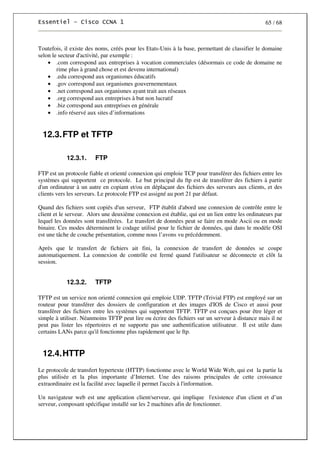 65 / 68
Toutefois, il existe des noms, créés pour les Etats-Unis à la base, permettant de classifier le domaine
selon le secteur d'activité, par exemple :
• .com correspond aux entreprises à vocation commerciales (désormais ce code de domaine ne
rime plus à grand chose et est devenu international)
• .edu correspond aux organismes éducatifs
• .gov correspond aux organismes gouvernementaux
• .net correspond aux organismes ayant trait aux réseaux
• .org correspond aux entreprises à but non lucratif
• .biz correspond aux entreprises en générale
• .info réservé aux sites d’informations
12.3.FTP et TFTP
12.3.1. FTP
FTP est un protocole fiable et orienté connexion qui emploie TCP pour transférer des fichiers entre les
systèmes qui supportent ce protocole. Le but principal du ftp est de transférer des fichiers à partir
d'un ordinateur à un autre en copiant et/ou en déplaçant des fichiers des serveurs aux clients, et des
clients vers les serveurs. Le protocole FTP est assigné au port 21 par défaut.
Quand des fichiers sont copiés d'un serveur, FTP établit d'abord une connexion de contrôle entre le
client et le serveur. Alors une deuxième connexion est établie, qui est un lien entre les ordinateurs par
lequel les données sont transférées. Le transfert de données peut se faire en mode Ascii ou en mode
binaire. Ces modes déterminent le codage utilisé pour le fichier de données, qui dans le modèle OSI
est une tâche de couche présentation, comme nous l’avons vu précédemment.
Après que le transfert de fichiers ait fini, la connexion de transfert de données se coupe
automatiquement. La connexion de contrôle est fermé quand l'utilisateur se déconnecte et clôt la
session.
12.3.2. TFTP
TFTP est un service non orienté connexion qui emploie UDP. TFTP (Trivial FTP) est employé sur un
routeur pour transférer des dossiers de configuration et des images d'IOS de Cisco et aussi pour
transférer des fichiers entre les systèmes qui supportent TFTP. TFTP est conçues pour être léger et
simple à utiliser. Néanmoins TFTP peut lire ou écrire des fichiers sur un serveur à distance mais il ne
peut pas lister les répertoires et ne supporte pas une authentification utilisateur. Il est utile dans
certains LANs parce qu'il fonctionne plus rapidement que le ftp.
12.4.HTTP
Le protocole de transfert hypertexte (HTTP) fonctionne avec le World Wide Web, qui est la partie la
plus utilisée et la plus importante d’Internet. Une des raisons principales de cette croissance
extraordinaire est la facilité avec laquelle il permet l'accès à l'information.
Un navigateur web est une application client/serveur, qui implique l'existence d'un client et d’un
serveur, composant spécifique installé sur les 2 machines afin de fonctionner.
 