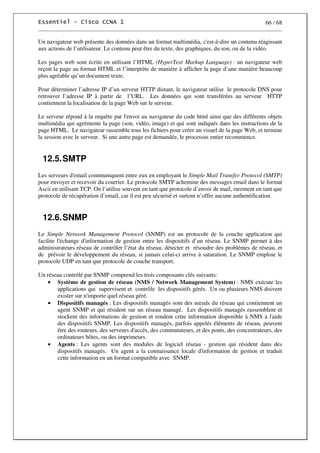 66 / 68
Un navigateur web présente des données dans un format multimédia, c'est-à-dire un contenu réagissant
aux actions de l’utilisateur. Le contenu peut être du texte, des graphiques, du son, ou de la vidéo.
Les pages web sont écrite en utilisant l’HTML (HyperText Markup Language) : un navigateur web
reçoit la page au format HTML et l’interprète de manière à afficher la page d’une manière beaucoup
plus agréable qu’un document texte.
Pour déterminer l’adresse IP d’un serveur HTTP distant, le navigateur utilise le protocole DNS pour
retrouver l’adresse IP à partir de l’URL. Les données qui sont transférées au serveur HTTP
contiennent la localisation de la page Web sur le serveur.
Le serveur répond à la requête par l'envoi au navigateur du code html ainsi que des différents objets
multimédia qui agrémente la page (son, vidéo, image) et qui sont indiqués dans les instructions de la
page HTML. Le navigateur rassemble tous les fichiers pour créer un visuel de la page Web, et termine
la session avec le serveur. Si une autre page est demandée, le processus entier recommence.
12.5.SMTP
Les serveurs d'email communiquent entre eux en employant le Simple Mail Transfer Protocol (SMTP)
pour envoyer et recevoir du courrier. Le protocole SMTP achemine des messages email dans le format
Ascii en utilisant TCP. On l’utilise souvent en tant que protocole d’envoi de mail, rarement en tant que
protocole de récupération d’email, car il est peu sécurisé et surtout n’offre aucune authentification.
12.6.SNMP
Le Simple Network Management Protocol (SNMP) est un protocole de la couche application qui
facilite l'échange d'information de gestion entre les dispositifs d’un réseau. Le SNMP permet à des
administrateurs réseau de contrôler l’état du réseau, détecter et résoudre des problèmes de réseau, et
de prévoir le développement du réseau, si jamais celui-ci arrive à saturation. Le SNMP emploie le
protocole UDP en tant que protocole de couche transport.
Un réseau contrôlé par SNMP comprend les trois composants clés suivants:
• Système de gestion de réseau (NMS / Network Management System) : NMS exécute les
applications qui supervisent et contrôle les dispositifs gérés. Un ou plusieurs NMS doivent
exister sur n'importe quel réseau géré.
• Dispositifs managés : Les dispositifs managés sont des nœuds du réseau qui contiennent un
agent SNMP et qui résident sur un réseau managé. Les dispositifs managés rassemblent et
stockent des informations de gestion et rendent cette information disponible à NMS à l'aide
des dispositifs SNMP. Les dispositifs managés, parfois appelés éléments de réseau, peuvent
être des routeurs, des serveurs d'accès, des commutateurs, et des ponts, des concentrateurs, des
ordinateurs hôtes, ou des imprimeurs.
• Agents : Les agents sont des modules de logiciel réseau - gestion qui résident dans des
dispositifs managés. Un agent a la connaissance locale d'information de gestion et traduit
cette information en un format compatible avec SNMP.
 