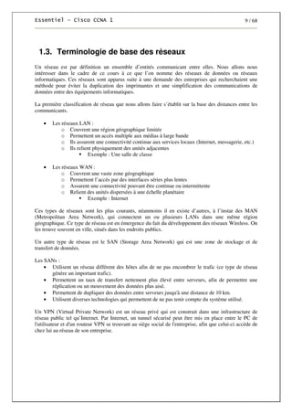 9 / 68
1.3. Terminologie de base des réseaux
Un réseau est par définition un ensemble d’entités communicant entre elles. Nous allons nous
intéresser dans le cadre de ce cours à ce que l’on nomme des réseaux de données ou réseaux
informatiques. Ces réseaux sont apparus suite à une demande des entreprises qui recherchaient une
méthode pour éviter la duplication des imprimantes et une simplification des communications de
données entre des équipements informatiques.
La première classification de réseau que nous allons faire s’établit sur la base des distances entre les
communicants.
• Les réseaux LAN :
o Couvrent une région géographique limitée
o Permettent un accès multiple aux médias à large bande
o Ils assurent une connectivité continue aux services locaux (Internet, messagerie, etc.)
o Ils relient physiquement des unités adjacentes
Exemple : Une salle de classe
• Les réseaux WAN :
o Couvrent une vaste zone géographique
o Permettent l’accès par des interfaces séries plus lentes
o Assurent une connectivité pouvant être continue ou intermittente
o Relient des unités dispersées à une échelle planétaire
Exemple : Internet
Ces types de réseaux sont les plus courants, néanmoins il en existe d’autres, à l’instar des MAN
(Metropolitan Area Network), qui connectent un ou plusieurs LANs dans une même région
géographique. Ce type de réseau est en émergence du fait du développement des réseaux Wireless. On
les trouve souvent en ville, situés dans les endroits publics.
Un autre type de réseau est le SAN (Storage Area Network) qui est une zone de stockage et de
transfert de données.
Les SANs :
• Utilisent un réseau différent des hôtes afin de ne pas encombrer le trafic (ce type de réseau
génère un important trafic).
• Permettent un taux de transfert nettement plus élevé entre serveurs, afin de permettre une
réplication ou un mouvement des données plus aisé.
• Permettent de dupliquer des données entre serveurs jusqu'à une distance de 10 km.
• Utilisent diverses technologies qui permettent de ne pas tenir compte du système utilisé.
Un VPN (Virtual Private Network) est un réseau privé qui est construit dans une infrastructure de
réseau public tel qu’Internet. Par Internet, un tunnel sécurisé peut être mis en place entre le PC de
l'utilisateur et d'un routeur VPN se trouvant au siège social de l'entreprise, afin que celui-ci accède de
chez lui au réseau de son entreprise.
 