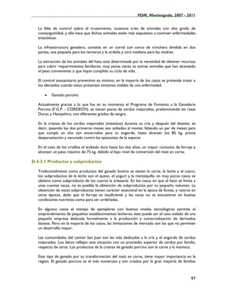 ____________________________________________________PDM, Monteagudo, 2007 - 2011


   La falta de control sobre el cruzamiento, ocasiona crías de animales con alto grado de
   consanguinidad, y ello hace que dichos animales estén más expuestos a contraer enfermedades
   enzoóticas.

   La infraestructura ganadera, consiste en un corral con cerco de trinchera dividida en dos
   partes, una pequeña para los terneros y la ordeña y otra mediana para las madres.

   La extracción de los animales del hato está determinada por la necesidad de obtener recursos
   para cubrir requerimientos familiares; muy pocas veces se extrae animales que han alcanzado
   el peso conveniente o que hayan cumplido su ciclo de vida.

   El control zoosanitario preventivo es mínimo, en la mayoría de los casos se pretende tratar a
   los afectados cuando estos presentan síntomas visibles de una enfermedad.

       •   Ganado porcino

   Actualmente gracias a lo que fue en su momento el Programa de Fomento a la Ganadería
   Porcina (F.G.P. - CORDECH), se tienen piaras de cerdos mejorados, predominando las razas
   Duroc y Hampshire, con diferentes grados de sangre.

   En la crianza de los cerdos mejorados (mestizos) durante su cría y después del destete, es
   decir, pasando los dos primeros meses son soltados al monte; faltando un par de meses para
   que cumpla un año son encerrados para su engorde, hasta alcanzar los 85 kg. previa
   desparasitación y vacunado contra las epizootias de la especie.

   En el caso de los criollos el acabado dura hasta los dos años, un mayor consumo de forraje y
   alcanzan un peso máximo de 75 kg. debido al bajo nivel de conversión del maíz en carne.

D.4.3.1 Productos y subproductos

   Tradicionalmente como productos del ganado bovino se tienen la carne, la leche y el cuero,
   los subproductos de la leche son el queso, el yogurt y la mantequilla; en muy pocos casos se
   obtiene como subproducto de los cueros la artesanía. En los casos en que el hato se limita a
   unas cuantas vacas, no es posible la obtención de subproductos por su pequeño volumen. La
   obtención de estos subproductos tienen carácter estacional en la época de lluvias, y rastros en
   otras épocas, dado que el forraje es insuficiente y las vacas no se encuentran en buenas
   condiciones nutritivas como para ser ordeñadas.

   En algunos casos el manejo de ejemplares con buenos niveles tecnológicos permite el
   emprendimiento de pequeños establecimientos lecheros; éste puede ser el caso aislado de una
   pequeña empresa dedicada formalmente a la producción y comercialización de derivados
   lácteos. Pero en la mayoría de los casos, las limitaciones de mercado son las que no permiten
   un desarrollo mayor.

   Las comunidades del cantón San Juan son las más dedicadas a la cría y el engorde de cerdos
   mejorados. Los datos reflejan esta situación con un promedio superior de cerdos por familia,
   respecto de otras. Los productos de la crianza de ganado porcino son la carne y la manteca.

   Este tipo de ganado por su transformación del maíz en carne, tiene mayor importancia en la
   región. El ganado porcino es el más numeroso y son criados por la gran mayoría de familias



                                                                                               97
 