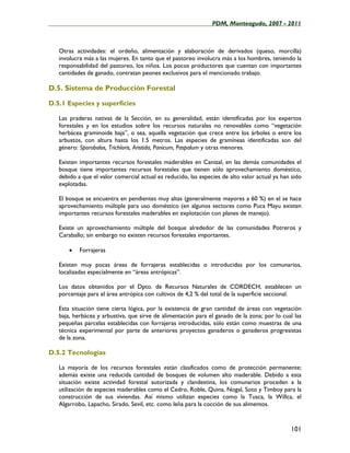 ____________________________________________________PDM, Monteagudo, 2007 - 2011



   Otras actividades: el ordeño, alimentación y elaboración de derivados (queso, morcilla)
   involucra más a las mujeres. En tanto que el pastoreo involucra más a los hombres, teniendo la
   responsabilidad del pastoreo, los niños. Los pocos productores que cuentan con importantes
   cantidades de ganado, contratan peones exclusivos para el mencionado trabajo.

D.5. Sistema de Producción Forestal

D.5.1 Especies y superficies

   Las praderas nativas de la Sección, en su generalidad, están identificadas por los expertos
   forestales y en los estudios sobre los recursos naturales no renovables como “vegetación
   herbácea graminoide baja”, o sea, aquella vegetación que crece entre los árboles o entre los
   arbustos, con altura hasta los 1.5 metros. Las especies de gramíneas identificadas son del
   género: Sporobalos, Trichloris, Aristida, Panicum, Paspalum y otras menores.

   Existen importantes recursos forestales maderables en Canizal, en las demás comunidades el
   bosque tiene importantes recursos forestales que tienen sólo aprovechamiento doméstico,
   debido a que el valor comercial actual es reducido, las especies de alto valor actual ya han sido
   explotadas.

   El bosque se encuentra en pendientes muy altas (generalmente mayores a 60 %) en el se hace
   aprovechamiento múltiple para uso doméstico (en algunos sectores como Puca Mayu existen
   importantes recursos forestales maderables en explotación con planes de manejo).

   Existe un aprovechamiento múltiple del bosque alrededor de las comunidades Potreros y
   Caraballo; sin embargo no existen recursos forestales importantes.

       •   Forrajeras

   Existen muy pocas áreas de forrajeras establecidas o introducidas por los comunarios,
   localizadas especialmente en “áreas antrópicas”.

   Los datos obtenidos por el Dpto. de Recursos Naturales de CORDECH, establecen un
   porcentaje para el área antrópica con cultivos de 4,2 % del total de la superficie seccional.

   Esta situación tiene cierta lógica, por la existencia de gran cantidad de áreas con vegetación
   baja, herbácea y arbustiva, que sirve de alimentación para el ganado de la zona; por lo cual las
   pequeñas parcelas establecidas con forrajeras introducidas, sólo están como muestras de una
   técnica experimental por parte de anteriores proyectos ganaderos o ganaderos progresistas
   de la zona.

D.5.2 Tecnologías

   La mayoría de los recursos forestales están clasificados como de protección permanente;
   además existe una reducida cantidad de bosques de volumen alto maderable. Debido a esta
   situación existe actividad forestal autorizada y clandestina, los comunarios proceden a la
   utilización de especies maderables como el Cedro, Roble, Quina, Nogal, Soto y Timboy para la
   construcción de sus viviendas. Así mismo utilizan especies como la Tusca, la Willca, el
   Algarrobo, Lapacho, Sirado, Sevil, etc. como leña para la cocción de sus alimentos.



                                                                                               101
 