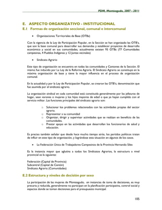 ____________________________________________________PDM, Monteagudo, 2007 - 2011



E. ASPECTO ORGANIZATIVO - INSTITUCIONAL
E.1 Formas de organización seccional, comunal e intercomunal

       •   Organizaciones Territoriales de Base (OTBs)

   Con la vigencia de la Ley de Participación Popular, en la Sección se han organizado las OTB’s,
   que son la base comunal para desarrollar sus demandas y establecer proyectos de desarrollo
   económico y social en sus comunidades, actualmente existen 93 OTBs (77 Comunidades
   campesinas, 4 Pueblos Indígenas y 12 Juntas vecinales)

       •   Sindicato Agrario

   Este tipo de organización se encuentra en todas las comunidades y Cantones de la Sección. El
   mismo fue inducido por La Ley de la Reforma Agraria. El Sindicato Agrario se constituye en la
   máxima organización de base y tiene la mayor influencia en el proceso de organización
   comunal.

   En la actualidad y por la Ley de Participación Popular, se crearon las OTB’s; denominación que
   fue asumida por el sindicato agrario.

   La organización sindical en cada comunidad está constituida generalmente por las jefaturas de
   hogar, sean varones o mujeres y los hijos mayores de edad o que ya hayan cumplido con el
   servicio militar. Las funciones principales del sindicato agrario son:

               o   Solucionar los problemas relacionados con las actividades propias del sector
                   agrario.
               o   Representar a su comunidad
               o   Organizar, dirigir y supervisar actividades que se realizan en beneficio de las
                   comunidades.
               o   Prestar apoyo en las actividades que desarrollan los funcionarios de salud y
                   educación.

   Es preciso también señalar que desde hace mucho tiempo atrás, los partidos políticos tratan
   de influir en este tipo de organización, y lográndose esta situación en algunos de los casos.

       •   La Federación Única de Trabajadores Campesinos de la Provincia Hernando Siles

   Es la instancia mayor que aglutina a todos los Sindicatos Agrarios, la estructura a nivel
   provincial es la siguiente:

   Federación (Capital de Provincia)
   Subcentral (Capital de Cantón)
   Sindicato Agrario (Comunidades)

E.2 Estructura y niveles de decisión por sexo
   La participación de las mujeres de Monteagudo, en instancias de toma de decisiones, es muy
   precaria y reducida, generalmente no participan en la planificación participativa, control social y
   espacios donde se toman decisiones para el presupuesto municipal.


                                                                                                 105
 
