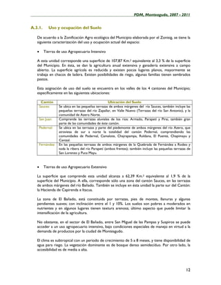 ____________________________________________________PDM, Monteagudo, 2007 - 2011


A.3.1.       Uso y ocupación del Suelo

   De acuerdo a la Zonificación Agro ecológica del Municipio elaborada por el Zonisig, se tiene la
   siguiente caracterización del uso y ocupación actual del espacio:

   •      Tierras de uso Agropecuario Intensivo

   A esta unidad corresponde una superficie de 107,87 Km.2 equivalente al 3,3 % de la superficie
   del Municipio. En ésta, se dan la agricultura anual extensiva y ganadería extensiva a campo
   abierto. La superficie agrícola es reducida y existen pocos lugares planos, mayormente se
   trabaja en chacos de ladera. Existen posibilidades de riego, algunas familias tienen sembrados
   pastos.

   Esta asignación de uso del suelo se encuentra en los valles de los 4 cantones del Municipio;
   específicamente en las siguientes ubicaciones:

        Cantón                                        Ubicación del Suelo
       Sauces:      Se ubica en las pequeñas terrazas de ambos márgenes del río Sauces, también incluye las
                    pequeñas terrazas del río Zapallar, en Valle Nuevo (Terrazas del río San Antonio), y la
                    comunidad de Azero Norte.
       San Juan:    Comprende las terrazas aluviales de los ríos: Armado, Parapetí y Piraí, también gran
                    parte de las comunidades de éste cantón.
       Pedernal:    Se ubica en las terrazas y parte del piedemonte de ambos márgenes del río Azero, que
                    atraviesa de sur a norte la totalidad del cantón Pedernal, comprendiendo las
                    comunidades de Pedernal, Camalote, Chajrapampa, Roldana, El Puente, Chapimayu y
                    Canizal.
       Fernández:   En las pequeñas terrazas de ambos márgenes de la Quebrada de Fernández a Rodeo y
                    toda la ribera del río Parapetí (ambos frentes); también incluye las pequeñas terrazas de
                    San Lorenzo y Puca Mayu.


   •      Tierras de uso Agropecuario Extensivo

   La superficie que comprende esta unidad alcanza a 62,39 Km.2 equivalente al 1,9 % de la
   superficie del Municipio. A ella, corresponde sólo una zona del cantón Sauces, en las terrazas
   de ambos márgenes del río Bañado. También se incluye en ésta unidad la parte sur del Cantón:
   la Hacienda de Capirenda e Itacua.

   La zona de El Bañado, está constituida por terrazas, pies de montes, llanuras y algunas
   pendientes suaves; con inclinación entre el 1 y 10%. Los suelos son pobres a moderados en
   nutrientes y en algunos lugares tienen textura arenosa; último aspecto que puede limitar la
   intensificación de la agricultura.

   No obstante, en el sector de El Bañado, entre San Miguel de las Pampas y Suspiros se puede
   acceder a un uso agropecuario intensivo, bajo condiciones especiales de manejo en virtud a la
   demanda de productos por la ciudad de Monteagudo.

   El clima es subtropical con un periodo de crecimiento de 5 a 8 meses, y tiene disponibilidad de
   agua para riego. La vegetación dominante es de bosque denso semidecíduo. Por otro lado, la
   accesibilidad es de media a alta.




                                                                                                          12
 
