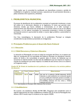 ____________________________________________________PDM, Monteagudo, 2007 - 2011


   Cabe resaltar que, la comunidad ha manifestado una desconfianza creciente y pérdida de
   credibilidad en el gobierno municipal (concejo y ejecutivo) por las permanentes denuncias y
   peleas existentes entre opositores y oficialistas


I. PROBLEMÁTICA MUNICIPAL

   El proceso de identificación de la problemática municipal se ha generado inicialmente a través
   del análisis de la información obtenida en el diagnostico, la misma que permitió tener
   elementos iniciales que fueron validados e incrementados en el taller municipal I,
   posteriormente esta información fue enriquecida en el proceso mismo ya que en los talleres
   cantonales y en los talleres municipales era nuevamente presentada y muchos de los(las)
   participantes tuvieron la oportunidad de señalar o mostrar algún problema o potencialidad no
   mencionada.

   Con fines metodológicos, la descripción de la problemática Municipal es trabajada
   considerando los ejes temáticos presentados en el diagnostico:


I.1 Principales Problemas para el desarrollo Socio Cultural

I.1.1. Educación

I.1.1.1 Débil Estructura y Cobertura Educativa

   La educación en Monteagudo, así como en todos los municipios del Chaco, es un aspecto que
   debe ser considerado por las autoridades del Gobierno Municipal, los educadores, alumnos,
   padres de familia y las comunidades en general, dado el número de habitantes que se
   encuentran en edad de estudiar, las altas tasas de analfabetismo que son mayores en mujeres y
   el grado de insatisfacción que existe respecto a la calidad de este servicio como se ve observa
   en el siguiente cuadro:

Cuadro Nº 90. Grado de insatisfacción de la población con referencia a los servicios públicos
de educación

    Índices     de     Total    Urbana      Rural                        Observaciones
    Insatisfacción
    % Educación        78.19    46.86       89.58      Del total de la población (26.504 habitantes), 20.723
                                                       habitantes no están satisfechos con la educación (puede
                                                       ser por la calidad de la educación, porque no acceden o
                                                       por la falta de ofertas en la educación en el municipio).
                                                       9.711(46.86%) habitantes del área urbana y 18.563
                                                       habitantes del área rural.
   Fuente: Atlas Estadístico de Municipios 2005, Elaboración Plan de Género

I.1.1.2 Analfabetismo

   De acuerdo a las estadísticas oficiales del INE 2001, Chuquisaca está considerado como el
   segundo departamento de mayor analfabetismo en Bolivia 27%. En el caso de Monteagudo esto
   alcanza a 30.4 % siendo mayor la incidencia en las mujeres: 40.04%



                                                                                                           116
 