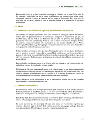 ____________________________________________________PDM, Monteagudo, 2007 - 2011



   La educación como se ha visto en análisis anteriores, se relaciona con la situación de salud de
   las mujeres y niños/niñas, ya que a mayor analfabetismo, se considera que existe mayor
   mortalidad materna e infantil y mayores son las tasas de fecundidad. Por otra parte la
   educación es un factor prioritario para la inserción laboral y la generación de recursos
   económicos.

I.1.2 Salud

I.1.2.1 Deficiente Accesibilidad, logística, equipamiento de servicios

   Se evidencia una falta de accesibilidad física a los servicios de salud, por ausencia de caminos,
   incluso para el aprovisionamiento de suministros, biológicos y equipamiento ya que, en
   muchos casos, este se limita a una frecuencia de: una sola vez por mes. Por ejemplo, los
   puestos de Yana Yana, Cortaderal y Pampa la Lima no tienen comunicación en época lluviosa,
   así también, para poder acceder a las poblaciones y a los puestos ubicados en Los Arcos,
   Cachimayo, Chaco bañado, y Hierbapampa, necesariamente tiene que ser a lomo de caballo o
   a pie ya que no existe infraestructura caminera.

   Si bien la red de servicios de salud que tiene Monteagudo cuenta con una buena distribución,
   con el objetivo de seguir mejorando la accesibilidad; actualmente, está incrementando un
   puesto de salud en la comunidad de Yana Yana. Sin embargo, se considera también importante
   abrir un puesto en Cachimayu; por la distancia y la existencia de población suficiente en las
   proximidades.

   Las movilidades con las que cuenta el servicio de salud son viejas y en mal estado; siendo muy
   reducido el número de movilidades en buen estado.

   El Hospital de 2do nivel presenta deficiencias en la infraestructura ya que la demanda supera la
   instalación construida; por ejemplo, no hay respeto a la privacidad del los pacientes, hasta tres
   médicos atienden simultáneamente en un consultorio, la ocupación de camas no respeta las
   normas establecidas; mezclándose los pacientes con diferentes patologías

   Existe deficiencia en el equipamiento y en el instrumental, puesto que no es renovado
   oportunamente cuando termina su vida útil.

I.1.2.2 Desnutrición Infantil

   La desnutrición infantil en el municipio en menores de 4 años es de 28.92 %, siendo uno de los
   factores principales de la pobreza, y que a su vez viene acompañada de: la falta de alimentos, y
   el descuido de los padres con sus hijos: manifestándose esto en la higiene y su vestimenta.

   Los efectos de la desnutrición se manifiestan en: el retardo de crecimiento y desarrollo de los
   niños y niñas, el bajo rendimiento escolar y la deserción escolar entre otros.

   Se puede apreciar que los niños(as) del área rural tienen un rendimiento cognitivo que
   empieza a disminuir a partir de las 9 de la mañana, a esto hay que agregar las largas distancias
   que recorren (hasta 8 Km.); llegando cansados a los centros educativos




                                                                                               117
 