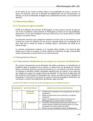 ____________________________________________________PDM, Monteagudo, 2007 - 2011


   El mal estado de los caminos, también influye en las posibilidades de acceso a servicios de
   salud y de educación, tanto por la dificultad de desplazamiento de los comunarios(as), sus
   hijos(as), así como las dificultades de llegada de los profesionales de salud, y la permanencia de
   docentes.

I.1.5 Saneamiento Básico

I.1.5.1 Consumo de agua no potable

   El 44% de la población del municipio de Monteagudo no tiene acceso al servicio de agua por
   red. Si bien, la población urbana asentada en Monteagudo y Candua son las más beneficiadas,
   observamos a su vez, que la población rural tiene este servicio, en un escaso 34.5% y el 65.5%
   restante, no accede al mismo.

   Es importante mencionar que la dispersión existente en el área rural, es una limitante; ya que
   encarece los costos de instalación de este servicio, agravada además por la topografía de la
   zona; dado que en tiempo de estiaje se manifiesta sequía o disminución del caudal de las
   fuentes de agua.

   La creciente contaminación existente en el municipio afecta también a las tomas de agua,
   además que en todo el municipio no existen plantas de tratamiento de agua, presentándose
   cuadros de parasitosis y micosis dérmica con mucha frecuencia.

I.1.6 Desigualdad de Género

I.1.6.1 Necesidades identificadas por las mujeres en el proceso de Planificación

   De acuerdo al levantamiento de los Resultados del análisis participativo y la identificación de
   problemas desde la perspectiva de las mujeres, se observó que sus demandas por servicios
   básicos, conexiones camineras, promoción económica, etc. son similares a las de los varones,
   sin embargo se identifican también necesidades específicas para las mujeres, en las cuales hay
   que trabajar para reducir las actuales brechas de inequidad. En el proceso de elaboración del
   plan de Género del Municipio de Monteagudo (Ver anexo), se pueden encontrar detalladas las
   necesidades. A continuación se presenta un cuadro de Acciones estratégicas identificadas, que
   contribuyen a resolver las problemáticas identificadas, según prioridad:

Cuadro Nº 92. Matriz de líneas de acción estratégicas para la equidad de género


PRIORIDAD      EJE ESTRATÉGICO                    LÍNEAS DE ACCIÓN ESTRATÉGICAS

     1                 Desarrollo      •   Fortalecimiento organizativo de las agrupaciones de mujeres
                       económico           productoras
                                       •   Apoyo al mejoramiento de la producción y a la gestión
                                           empresarial
                                       •   Apoyo a las agrupaciones de mujeres productoras de
                                           Monteagudo para su exitoso acceso a mercados
     2                   Educación     •   Promoción y fortalecimiento del control social sobre el
             (Factor
              Áreas




                                           sistema educativo mediante las Juntas Escolares, con activa
                                           participación de madres y padres de familia.
                                       •   Invertir recursos municipales en planes de alfabetización



                                                                                                  119
 