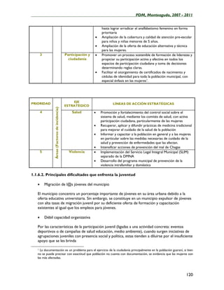 ____________________________________________________PDM, Monteagudo, 2007 - 2011


                                                                        hasta lograr erradicar el analfabetismo femenino en forma
                                                                        prioritaria
                                                                    •   Ampliación de la cobertura y calidad de atención pre-escolar
                                                                        para niños y niñas menores de 5 años.
                                                                    •   Ampliación de la oferta de educación alternativa y técnica
                                                                        para las mujeres.
       3                                          Participación y   •   Promover un proceso sostenible de formación de liderezas y
                                                    ciudadanía          propiciar su participación activa y efectiva en todos los
                                                                        espacios de participación ciudadana y toma de decisiones
                                                                        determinando reglas claras.
                                                                    •   Facilitar el otorgamiento de certificados de nacimiento y
                                                                        cédulas de identidad para toda la población municipal, con
                                                                        especial énfasis en las mujeres 1.




                                                      EJE
PRIORIDAD                                                                       LÍNEAS DE ACCIÓN ESTRATÉGICAS
                                                  ESTRATÉGICO
                 Áreas (Factores de incidencia)




       4                                              Salud         •   Promoción y fortalecimiento del control social sobre el
                                                                        sistema de salud, mediante los comités de salud, con activa
                                                                        participación ciudadana, particularmente de las mujeres
                                                                    •   Recuperar, aplicar y difundir prácticas de medicina tradicional
                                                                        para mejorar el cuidado de la salud de la población
                                                                    •   Informar y capacitar a la población en general y a las mujeres
                                                                        en particular sobre las medidas necesarias de cuidado de la
                                                                        salud y prevención de enfermedades que las afectan.
                                                                    •   Intensificar acciones de prevención del mal de Chagas
       5                                            Violencia       •   Implementación del Servicio Legal Integral Municipal (SLIM)
                                                                        separado de la DMNA
                                                                    •   Desarrollo del programa municipal de prevención de la
                                                                        violencia intrafamiliar y doméstica

1.1.6.2. Principales dificultades que enfrenta la juventud

   •       Migración de l@s jóvenes del municipio

   El municipio concentra un porcentaje importante de jóvenes en su área urbana debido a la
   oferta educativa universitaria. Sin embargo, se constituye en un municipio expulsor de jóvenes
   con alta tasas de migración juvenil por su deficiente oferta de formación y capacitación
   existentes al igual que los empleos para jóvenes.

   •       Débil capacidad organizativa

   Por las características de la participación juvenil (ligadas a una actividad concreta: eventos
   deportivos o de campañas de salud educación, medio ambiente), cuando surgen iniciativas de
   agrupaciones juveniles con presencia social y política, estas tienden a diluirse por el insuficiente
   apoyo que se les brinda

   1 La documentación es un problema para el ejercicio de la ciudadanía principalmente en la población guaraní, si bien
   no se puede precisar con exactitud que población no cuenta con documentación, se evidencia que las mujeres son
   las más afectadas.




                                                                                                                                   120
 