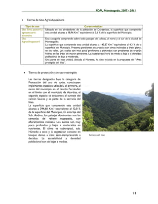 ____________________________________________________PDM, Monteagudo, 2007 - 2011


•       Tierras de Uso Agrosilvopastoril

   Tipo de uso                                               Características
Uso Silvo pastoril y    Ubicado en los alrededores de la población de Duraznitos, la superficie que comprende
agropecuario            esta unidad alcanza a 18,96 Km.2 equivalente al 0,6 % de la superficie del Municipio.
extensivo
Uso                     Esta categoría comprende sobre todo paisajes de colinas, al norte y al sur de la ciudad de
Agrosilvopastoril       Monteagudo.
                        La superficie que comprende esta unidad alcanza a 140,37 Km.2 equivalente al 4,3 % de la
                        superficie del Municipio. Presenta pendientes escarpadas con cimas inclinadas y áreas planas
                        en los valles. Los suelos son muy poco profundos a profundos con problemas de erosión
                        hídrica en las áreas de mayor pendiente. La accesibilidad varía de media a baja y la densidad
                        poblacional de baja a moderada.
                        Una parte de esta unidad, ubicada al Noreste, ha sido incluida en la propuesta del “Área
                        protegida del Iñao”.


    •    Tierras de protección con uso restringido

         Las tierras designadas bajo la categoría de
         Protección del uso de suelo, constituyen
         importantes espacios ubicados, el primero, al
         oeste del municipio en el cantón Fernández
         en el límite con el municipio de Azurduy, el
         segundo espacio se encuentra al sureste del
         cantón Sauces y es parte de la serranía del
         Iñao.
         La superficie que comprende esta unidad
         alcanza a 394,60 Km.2 equivalente al 12,0 %
         de la superficie del Municipio. En esta faja del
         Sub. Andino, los paisajes dominantes son las
         serranías de relieve escarpado, con
         afloramientos rocosos. Los suelos son muy
         poco profundos y bajos a moderados en
         nutrientes. El clima es subtropical, sub.
         Húmedo a seco y la vegetación consiste en
         bosque denso a ralo; semi-siempreverde a                 Serrania del Iñao
         decíduo. La accesibilidad y densidad
         poblacional son de bajas a medias.




                                                                                                            13
 