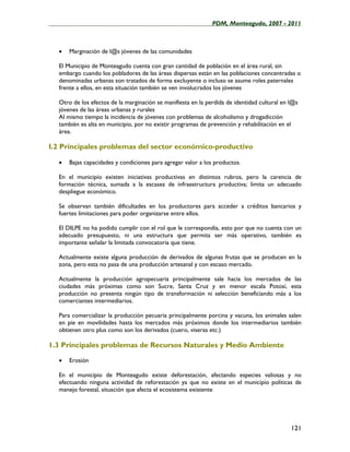 ____________________________________________________PDM, Monteagudo, 2007 - 2011



   •   Marginación de l@s jóvenes de las comunidades

   El Municipio de Monteagudo cuenta con gran cantidad de población en el área rural, sin
   embargo cuando los pobladores de las áreas dispersas están en las poblaciones concentradas o
   denominadas urbanas son tratados de forma excluyente o incluso se asume roles paternales
   frente a ellos, en esta situación también se ven involucrados los jóvenes

   Otro de los efectos de la marginación se manifiesta en la perdida de identidad cultural en l@s
   jóvenes de las áreas urbanas y rurales
   Al mismo tiempo la incidencia de jóvenes con problemas de alcoholismo y drogadicción
   también es alta en municipio, por no existir programas de prevención y rehabilitación en el
   área.

I.2 Principales problemas del sector económico-productivo

   •   Bajas capacidades y condiciones para agregar valor a los productos.

   En el municipio existen iniciativas productivas en distintos rubros, pero la carencia de
   formación técnica, sumada a la escasez de infraestructura productiva; limita un adecuado
   despliegue económico.

   Se observan también dificultades en los productores para acceder a créditos bancarios y
   fuertes limitaciones para poder organizarse entre ellos.

   El DILPE no ha podido cumplir con el rol que le correspondía, esto por que no cuenta con un
   adecuado presupuesto, ni una estructura que permita ser más operativo, también es
   importante señalar la limitada convocatoria que tiene.

   Actualmente existe alguna producción de derivados de algunas frutas que se producen en la
   zona, pero esta no pasa de una producción artesanal y con escaso mercado.

   Actualmente la producción agropecuaria principalmente sale hacia los mercados de las
   ciudades más próximas como son Sucre, Santa Cruz y en menor escala Potosí, esta
   producción no presenta ningún tipo de transformación ni selección beneficiando más a los
   comerciantes intermediarios.

   Para comercializar la producción pecuaria principalmente porcina y vacuna, los animales salen
   en pie en movilidades hasta los mercados más próximos donde los intermediarios también
   obtienen otro plus como son los derivados (cuero, viseras etc.)

1.3 Principales problemas de Recursos Naturales y Medio Ambiente

   •   Erosión

   En el municipio de Monteagudo existe deforestación, afectando especies valiosas y no
   efectuando ninguna actividad de reforestación ya que no existe en el municipio políticas de
   manejo forestal, situación que afecta el ecosistema existente




                                                                                              121
 