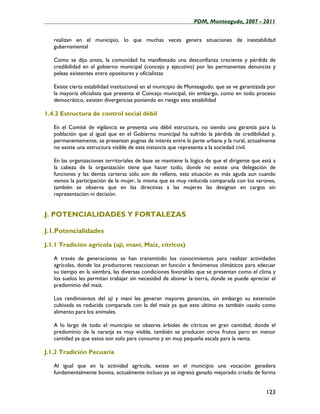 ____________________________________________________PDM, Monteagudo, 2007 - 2011


   realizan en el municipio, lo que muchas veces genera situaciones de inestabilidad
   gubernamental

   Como se dijo antes, la comunidad ha manifestado una desconfianza creciente y pérdida de
   credibilidad en el gobierno municipal (concejo y ejecutivo) por las permanentes denuncias y
   peleas existentes entre opositores y oficialistas

   Existe cierta estabilidad institucional en el municipio de Monteagudo, que se ve garantizada por
   la mayoría oficialista que presenta el Concejo municipal, sin embargo, como en todo proceso
   democrático, existen divergencias poniendo en riesgo esta estabilidad

1.4.2 Estructura de control social débil

   En el Comité de vigilancia se presenta una débil estructura, no siendo una garantía para la
   población que al igual que en el Gobierno municipal ha sufrido la pérdida de credibilidad y,
   permanentemente, se presentan pugnas de interés entre la parte urbana y la rural, actualmente
   no existe una estructura visible de esta instancia que representa a la sociedad civil.

   En las organizaciones territoriales de base se mantiene la lógica de que el dirigente que está a
   la cabeza de la organización tiene que hacer todo, donde no existe una delegación de
   funciones y las demás carteras sólo son de relleno, esta situación es más aguda aun cuando
   vemos la participación de la mujer, la misma que es muy reducida comparada con los varones,
   también se observa que en las directivas a las mujeres las designan en cargos sin
   representación ni decisión.


J. POTENCIALIDADES Y FORTALEZAS

J.1.Potencialidades

J.1.1 Tradición agrícola (ají, maní, Maíz, cítricos)

   A través de generaciones se han transmitido los conocimientos para realizar actividades
   agrícolas, donde los productores reaccionan en función a fenómenos climáticos para adecuar
   su tiempo en la siembra, las diversas condiciones favorables que se presentan como el clima y
   los suelos les permitan trabajar sin necesidad de abonar la tierra, donde se puede apreciar el
   predominio del maíz.

   Los rendimientos del ají y maní les generan mayores ganancias, sin embargo su extensión
   cultivada es reducida comparada con la del maíz ya que este ultimo es también usado como
   alimento para los animales.

   A lo largo de todo el municipio se observa árboles de cítricos en gran cantidad, donde el
   predominio de la naranja es muy visible, también se producen otros frutos pero en menor
   cantidad ya que estos son solo para consumo y en muy pequeña escala para la venta.

J.1.2 Tradición Pecuaria

   Al igual que en la actividad agrícola, existe en el municipio una vocación ganadera
   fundamentalmente bovina, actualmente incluso ya se ingresó ganado mejorado criado de forma


                                                                                              123
 
