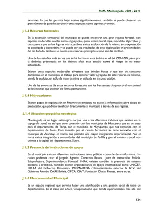 ____________________________________________________PDM, Monteagudo, 2007 - 2011


   extensiva; lo que les permite bajar costos significativamente, también se puede observar un
   gran número de ganado porcino y otras especies como caprinos y ovinos.

J.1.3 Recursos forestales

   En la extensión territorial del municipio se puede encontrar una gran riqueza forestal, con
   especies maderables nobles como el guayacán, quina, cedro, laurel, tipa, moradillo, algarrobo, y
   otras pese a que en los lugares más accesibles existe explotación de la misma, esta explotación
   es autorizada y clandestina y se puede ver los resultados de esta explotación en proximidades
   del río bañado, también se cuenta con reservas protegidas como son las del Iñao.

   Uno de los estudios más serios que se ha hecho en este ámbito es el del ZONIZIG, pero por
   la dinámica presentada en los últimos años este estudio corre el riesgo de no estar
   actualizado.

   Existen otras especies maderables silvestres que brindan frutos y que son de consumo
   doméstico, en el municipio, el trabajo para obtener valor agregado de este recurso es mínimo,
   siendo la explotación sólo de materia prima o utilizada en la construcción.

   Una de las amenazas de estos recursos forestales son los frecuentes chaqueos y el no control
   de los mismos que atentan de forma permanente.

J.1.4 Hidrocarburos

   Existen pozos de explotación en Piraimiri sin embargo no existe la información sobre datos de
   producción, que podrían beneficiar directamente al municipio a través de sus regalías.

J.1.4 Ubicación geográfica estratégica

   Monteagudo es un lugar estratégico porque une a los diferentes cañones que existen en la
   topografía zonal, es así que tiene conexión con los municipios de Huacareta que es un paso
   para el departamento de Tarija, con el municipio de Muyupampa que nos comunica con el
   departamento de Santa Cruz también por el cantón Fernández se tiene conexión con el
   municipio de Azurduy, el mismo que permite una mayor integración departamental. Por el
   norte existe integración a comunidades del municipio de Padilla y por el camino troncal nos
   unimos a la capital del departamento, Sucre.

J.1.5 Presencia de instituciones de apoyo

   En el municipio existen diferentes instituciones tanto públicas como de desarrollo entre las
   cuales podemos citar al Juzgado Agrario, Derechos Reales, Juez de Instrucción, Policía,
   Subprefectura, Superintendencia Forestal, INRA, existen también la presencia de sistema
   bancario y crediticio, también existen organizaciones de apoyo internacional como UNICEF,
   DELTA del Gobierno Dinamarca, PROMARENA cofinanciamiento externo, la GTZ del
   Gobierno Alemán, CARE Bolivia, CIPCA, CIAT, Fundación Chaco, Prosat., entre otras.

J.1.6 Mancomunidad Municipal

   Es un espacio regional que permite hacer una planificación y una gestión social de todo un
   departamento. En el caso del Chaco Chuquisaqueño que brinda oportunidades más allá del


                                                                                              124
 