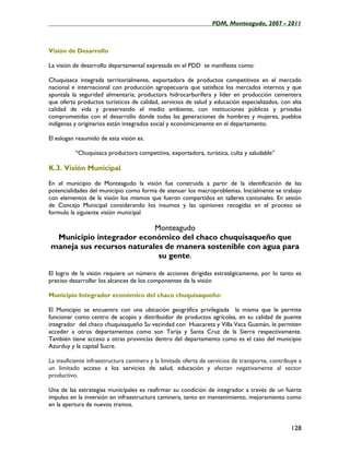 ____________________________________________________PDM, Monteagudo, 2007 - 2011



Visión de Desarrollo

La visión de desarrollo departamental expresada en el PDD se manifiesta como:

Chuquisaca integrada territorialmente, exportadora de productos competitivos en el mercado
nacional e internacional con producción agropecuaria que satisface los mercados internos y que
apuntala la seguridad alimentaria; productora hidrocarburífera y líder en producción cementera
que oferta productos turísticos de calidad, servicios de salud y educación especializados, con alta
calidad de vida y preservando el medio ambiente, con instituciones públicas y privadas
comprometidas con el desarrollo donde todas las generaciones de hombres y mujeres, pueblos
indígenas y originarios están integrados social y económicamente en el departamento.

El eslogan resumido de esta visión es.

          “Chuquisaca productora competitiva, exportadora, turística, culta y saludable”

K.3. Visión Municipal

En el municipio de Monteagudo la visión fue construida a partir de la identificación de las
potencialidades del municipio como forma de atenuar los macroproblemas. Inicialmente se trabajo
con elementos de la visión los mismos que fueron compartidos en talleres cantonales. En sesión
de Concejo Municipal considerando los insumos y las opiniones recogidas en el proceso se
formulo la siguiente visión municipal

                           Monteagudo
 Municipio integrador económico del chaco chuquisaqueño que
maneja sus recursos naturales de manera sostenible con agua para
                            su gente.

El logro de la visión requiere un número de acciones dirigidas estratégicamente, por lo tanto es
preciso desarrollar los alcances de los componentes de la visión

Municipio Integrador económico del chaco chuquisaqueño:

El Municipio se encuentra con una ubicación geográfica privilegiada la misma que le permite
funcionar como centro de acopio y distribuidor de productos agrícolas, en su calidad de puente
integrador del chaco chuquisaqueño Su vecindad con Huacareta y Villa Vaca Guzmán, le permiten
acceder a otros departamentos como son Tarija y Santa Cruz de la Sierra respectivamente.
También tiene acceso a otras provincias dentro del departamento como es el caso del municipio
Azurduy y la capital Sucre.

La insuficiente infraestructura caminera y la limitada oferta de servicios de transporte, contribuye a
un limitado acceso a los servicios de salud, educación y afectan negativamente al sector
productivo.

Una de las estrategias municipales es reafirmar su condición de integrador a través de un fuerte
impulso en la inversión en infraestructura caminera, tanto en mantenimiento, mejoramiento como
en la apertura de nuevos tramos.


                                                                                                 128
 