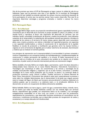 ____________________________________________________PDM, Monteagudo, 2007 - 2011


Una de las premisas que tiene el G.M de Monteagudo es lograr mejorar la calidad de vida de sus
habitantes, lograr que las personas vivan bien y con dignidad. En el municipio de Monteagudo
concientes de esta realidad se pretende optimizar los escasos recursos económicos buscando de
forma participativa el camino que nos permita avanzar hacia nuestro desarrollo. Para este fin es
importante determinar estrategias y programas orientados a resolver o atenuar los macro
problemas.

K.5. Monteagudo Digno
K.5.1. En lo Nacional
La Estrategia Bolivia Digna asume una proyección tetradimensional: genera capacidades humanas y
comunitarias para el desarrollo de la economía, la propia sociedad, la cultura y la política, en este
sentido forma y reproduce el factor más importante del desarrollo: las personas, que son
individuo, familia, comunidad; la distribución de factores y medios de producción, como elemento
sustantivo de la reciprocidad y la redistribución del excedente nacional que potencia y fortalece la
capacidad de los actores y el territorio Al mismo tiempo, genera desarrollo socio comunitario
pleno, sano, creativo, proactivo, con valores e identidad, con capacidad proyectiva, con esperanza
y con capacidad transformadora; y orienta la construcción de la reproducción de la equidad.
Establece un escudo de protección y movilización que garantiza cerrar las injustas brechas y
organiza en torno al horizonte de dignidad, para erradicar toda forma de exclusión, discriminación
y violencia que se traducen en extrema pobreza.

Los principios de intervención son la intersectorialidad y la territorialidad, la primera orientada a
construir integralidad en una concepción holística de interdependencias y complementariedades de
construcción y cuidado permanente del equilibrio y la armonía. El tejido intersectorial no se
construye sólo en el ámbito de lo socio comunitario sino también en su relación con el ámbito
económico, el poder social y la inserción internacional, permite una intervención integral.

Bolivia saludable y formada, Bolivia con empleo digno y permanente, a partir de salud, educación y
trabajo-empleo busca dotarnos de un nuevo Sistema Educativo. Intercultural, Comunitario y
Tecnológico que reconstituye el saber, los conocimientos y las ciencias y tecnologías de las
unidades socioculturales indígenas y originarias; que es la base humana, comunitaria y científico
tecnológica de la nueva matriz productiva; que se articula, se piensa y se construye desde la
producción económica, social, cultural y política. También estructura un Sistema Nacional de
Salud, Único, Intercultural y Comunitario que atiende la salud, pero sustancialmente la previene y
actúa sobre los múltiples determinantes, que la democratizan al tal grado que ninguna persona
estará al margen del Seguro de Salud, que incorpora estructuralmente la medicina tradicional y la
medicina popular, que se encamina a su soberanía total, y a la erradicación definitiva de la
desnutrición, así como a la recuperación de hábitos alimentarios saludables.

Bolivia habitable. Bolivia con tierra segura, a partir de agua y saneamiento básico, vivienda, tierra,
de tal manera que todas las familias bolivianas cuenten con una vivienda digna con servicios
básicos, especialmente agua potable, con saneamiento básico en las ciudades y con estrategias
autogestionarias sustentables en el área rural, con acceso a la tierra para los productores,
especialmente los comunitarios, y que desarrollen funciones económicas en concordancia con las
vocaciones y condiciones territoriales, que se desarrollen procesos de recuperación de suelos y
ecosistemas y un manejo adecuado de la biodiversidad.

K.5.2. En lo Departamental




                                                                                                 130
 