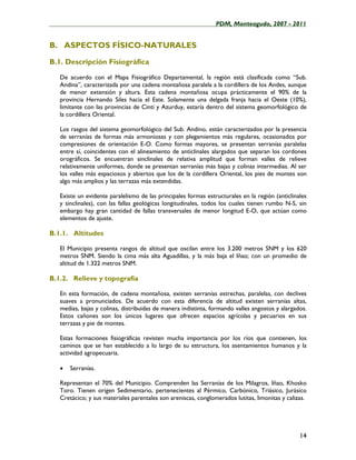 ____________________________________________________PDM, Monteagudo, 2007 - 2011


B. ASPECTOS FÍSICO-NATURALES

B.1. Descripción Fisiográfica

   De acuerdo con el Mapa Fisiográfico Departamental, la región está clasificada como “Sub.
   Andina”, caracterizada por una cadena montañosa paralela a la cordillera de los Andes, aunque
   de menor extensión y altura. Esta cadena montañosa ocupa prácticamente el 90% de la
   provincia Hernando Siles hacia el Este. Solamente una delgada franja hacia el Oeste (10%),
   limitante con las provincias de Cinti y Azurduy, estaría dentro del sistema geomorfológico de
   la cordillera Oriental.

   Los rasgos del sistema geomorfológico del Sub. Andino, están caracterizados por la presencia
   de serranías de formas más armoniosas y con plegamientos más regulares, ocasionados por
   compresiones de orientación E-O. Como formas mayores, se presentan serranías paralelas
   entre sí, coincidentes con el alineamiento de anticlinales alargados que separan los cordones
   orográficos. Se encuentran sinclinales de relativa amplitud que forman valles de relieve
   relativamente uniformes, donde se presentan serranías más bajas y colinas intermedias. Al ser
   los valles más espaciosos y abiertos que los de la cordillera Oriental, los pies de montes son
   algo más amplios y las terrazas más extendidas.

   Existe un evidente paralelismo de las principales formas estructurales en la región (anticlinales
   y sinclinales), con las fallas geológicas longitudinales, todos los cuales tienen rumbo N-S, sin
   embargo hay gran cantidad de fallas transversales de menor longitud E-O, que actúan como
   elementos de ajuste.

B.1.1. Altitudes

   El Municipio presenta rangos de altitud que oscilan entre los 3.200 metros SNM y los 620
   metros SNM. Siendo la cima más alta Aguadillas, y la más baja el Iñao; con un promedio de
   altitud de 1.322 metros SNM.

B.1.2. Relieve y topografía

   En esta formación, de cadena montañosa, existen serranías estrechas, paralelas, con declives
   suaves a pronunciados. De acuerdo con esta diferencia de altitud existen serranías altas,
   medias, bajas y colinas, distribuidas de manera indistinta, formando valles angostos y alargados.
   Estos cañones son los únicos lugares que ofrecen espacios agrícolas y pecuarios en sus
   terrazas y pie de montes.

   Estas formaciones fisiográficas revisten mucha importancia por los ríos que contienen, los
   caminos que se han establecido a lo largo de su estructura, los asentamientos humanos y la
   actividad agropecuaria.

   •   Serranías.

   Representan el 70% del Municipio. Comprenden las Serranías de los Milagros, Iñao, Khosko
   Toro. Tienen origen Sedimentario, pertenecientes al Pérmico, Carbónico, Triásico, Jurásico
   Cretácico; y sus materiales parentales son areniscas, conglomerados lutitas, limonitas y calizas.




                                                                                                 14
 