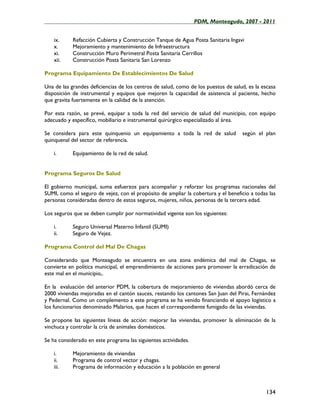 ____________________________________________________PDM, Monteagudo, 2007 - 2011


    ix.     Refacción Cubierta y Construcción Tanque de Agua Posta Sanitaria Ingavi
    x.      Mejoramiento y mantenimiento de Infraestructura
    xi.     Construcción Muro Perimetral Posta Sanitaria Cerrillos
    xii.    Construcción Posta Sanitaria San Lorenzo

Programa Equipamiento De Establecimientos De Salud

Una de las grandes deficiencias de los centros de salud, como de los puestos de salud, es la escasa
disposición de instrumental y equipos que mejoren la capacidad de asistencia al paciente, hecho
que gravita fuertemente en la calidad de la atención.

Por esta razón, se prevé, equipar a toda la red del servicio de salud del municipio, con equipo
adecuado y específico, mobiliario e instrumental quirúrgico especializado al área.

Se considera para este quinquenio un equipamiento a toda la red de salud            según el plan
quinquenal del sector de referencia.

    i.      Equipamiento de la red de salud.


Programa Seguros De Salud

El gobierno municipal, suma esfuerzos para acompañar y reforzar los programas nacionales del
SUMI, como el seguro de vejez, con el propósito de ampliar la cobertura y el beneficio a todas las
personas consideradas dentro de estos seguros, mujeres, niños, personas de la tercera edad.

Los seguros que se deben cumplir por normatividad vigente son los siguientes:

    i.      Seguro Universal Materno Infantil (SUMI)
    ii.     Seguro de Vejez.

Programa Control del Mal De Chagas

Considerando que Monteagudo se encuentra en una zona endémica del mal de Chagas, se
convierte en política municipal, el emprendimiento de acciones para promover la erradicación de
este mal en el municipio,.

En la evaluación del anterior PDM, la cobertura de mejoramiento de viviendas abordó cerca de
2000 viviendas mejoradas en el cantón sauces, restando los cantones San Juan del Pirai, Fernández
y Pedernal. Como un complemento a este programa se ha venido financiando el apoyo logístico a
los funcionarios denominado Malarios, que hacen el correspondiente fumigado de las viviendas.

Se propone las siguientes líneas de acción: mejorar las viviendas, promover la eliminación de la
vinchuca y controlar la cría de animales domésticos.

Se ha considerado en este programa las siguientes actividades.

    i.      Mejoramiento de viviendas
    ii.     Programa de control vector y chagas.
    iii.    Programa de información y educación a la población en general



                                                                                              134
 